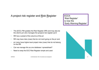 30/09/2021 c. Mott MacDonald | NEC risk allocation and management 57
• The (ECC) PM updates the Risk Register (RR) and may also be
the client’s pm who manages the (project) risk register (prr)!
• RR has a subset of the columns of the prr
• RR may have risks (rows) that do not merit going on the prr and
• prr many have higher level project risks (rows) that do not belong
on the RR
• Can we manage this as one database / spreadsheet?
• Need to keep the ECC Risk Register simple and used
A project risk register and Risk Register ECC4:
‘Risk Register’
is now the
‘Early Warning Register’
 