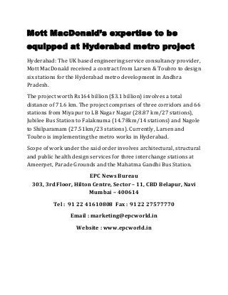 Mott MacDonald’s expertise to be
equipped at Hyderabad metro project
Hyderabad: The UK based engineering service consultancy provider,
Mott MacDonald received a contract from Larsen & Toubro to design
six stations for the Hyderabad metro development in Andhra
Pradesh.
The project worth Rs164 billion ($3.1 billion) involves a total
distance of 71.6 km. The project comprises of three corridors and 66
stations from Miyapur to LB Nagar Nagar (28.87 km/27 stations),
Jubilee Bus Station to Falaknuma (14.78km/14 stations) and Nagole
to Shilparamam (27.51km/23 stations). Currently, Larsen and
Toubro is implementing the metro works in Hyderabad.
Scope of work under the said order involves architectural, structural
and public health design services for three interchange stations at
Ameerpet, Parade Grounds and the Mahatma Gandhi Bus Station.
                        EPC News Bureau
  303, 3rd Floor, Hilton Centre, Sector – 11, CBD Belapur, Navi
                        Mumbai – 400614
          Tel : 91 22 41610808 Fax : 91 22 27577770
                 Email : marketing@epcworld.in
                   Website : www.epcworld.in
 