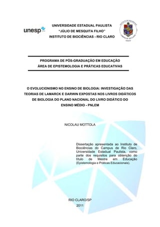 UNIVERSIDADE ESTADUAL PAULISTA
“JÚLIO DE MESQUITA FILHO”
INSTITUTO DE BIOCIÊNCIAS - RIO CLARO
PROGRAMA DE PÓS-GRADUAÇÃO EM EDUCAÇÃO
ÁREA DE EPISTEMOLOGIA E PRÁTICAS EDUCATIVAS
O EVOLUCIONISMO NO ENSINO DE BIOLOGIA: INVESTIGAÇÃO DAS
TEORIAS DE LAMARCK E DARWIN EXPOSTAS NOS LIVROS DIDÁTICOS
DE BIOLOGIA DO PLANO NACIONAL DO LIVRO DIDÁTICO DO
ENSINO MÉDIO - PNLEM
NICOLAU MOTTOLA
Dissertação apresentada ao Instituto de
Biociências do Campus de Rio Claro,
Universidade Estadual Paulista, como
parte dos requisitos para obtenção do
título de Mestre em Educação
(Epistemologia e Práticas Educacionais).
RIO CLARO/SP
2011
 