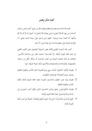 كلمة شكر وتقدير 
الحمد لله نحمده ونستعينه ونستغفره ونعوذ بالله من شرور أنفسنا ومن سيئات 
أعمالنا، من يهد الله فلا مضل له ومن يضلله فلا هادي له. أشهد أن لآ إله إلا الله 
وأشهد أن محمدا عبده ورسوله. اللهم صل وسلم على سيدنا محمد وعلى آله 
وأزواجه وذريته ومن تبعهم بإحسان إلى يوم الدين، أما بعد. 
كتب هذا البحث العلمي لإتمام بعض الشروط للحصول على اللقب العالمي 
في علم اللغة العربية وأدبها. إنّ إتمام هذا البحث يخلو عن مساعدة الآخرين. 
ولذلك، في هذه الفرصة الثمينة من الجدير للباحث أن يشكر لكل من ساعده 
بالتوجيهات والإرشادات والتشجيعات والأخرى شكرا جزيلا عميقا. هم: 
3. فضيلة المكرمة الدكتورة الحاجة سيتي مريم كعميدة كلية الآداب والعلوم الثقافية 
بجامعة سونان كاليجاكا الإسلامية الحك ومية. 
2. فضيلة يوليا نصر اللطيف الماجستير كرئيسة شعبة اللغة العربية وأدبها بكلية 
الآداب والعلوم الثقافية. 
1. فضيلة الدكتوراندوس بحروم بنيامين الماجستير الذي يكون أحب المدرسين إلى 
الباحث وأجيدهم في شعبة اللغة العربية وأدبها. 
4. جميع المدرّسين والمدرّسات الذين قد علموا العلوم والمعارف المتنوعّة في قسم اللغة 
العربية وأدبها. 
و 
 
