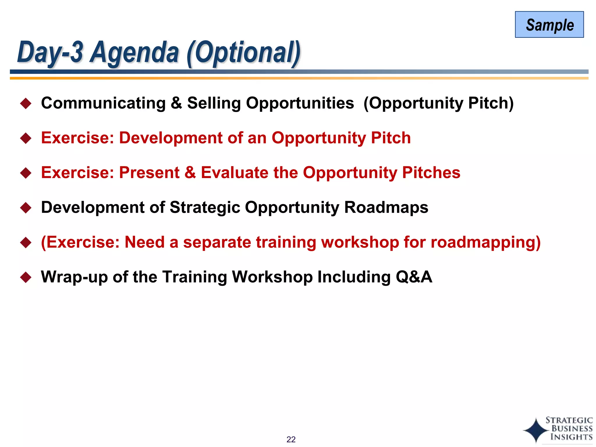 22
Day-3 Agenda (Optional)
 Communicating & Selling Opportunities (Opportunity Pitch)
 Exercise: Development of an Opportunity Pitch
 Exercise: Present & Evaluate the Opportunity Pitches
 Development of Strategic Opportunity Roadmaps
 (Exercise: Need a separate training workshop for roadmapping)
 Wrap-up of the Training Workshop Including Q&A
Sample
 