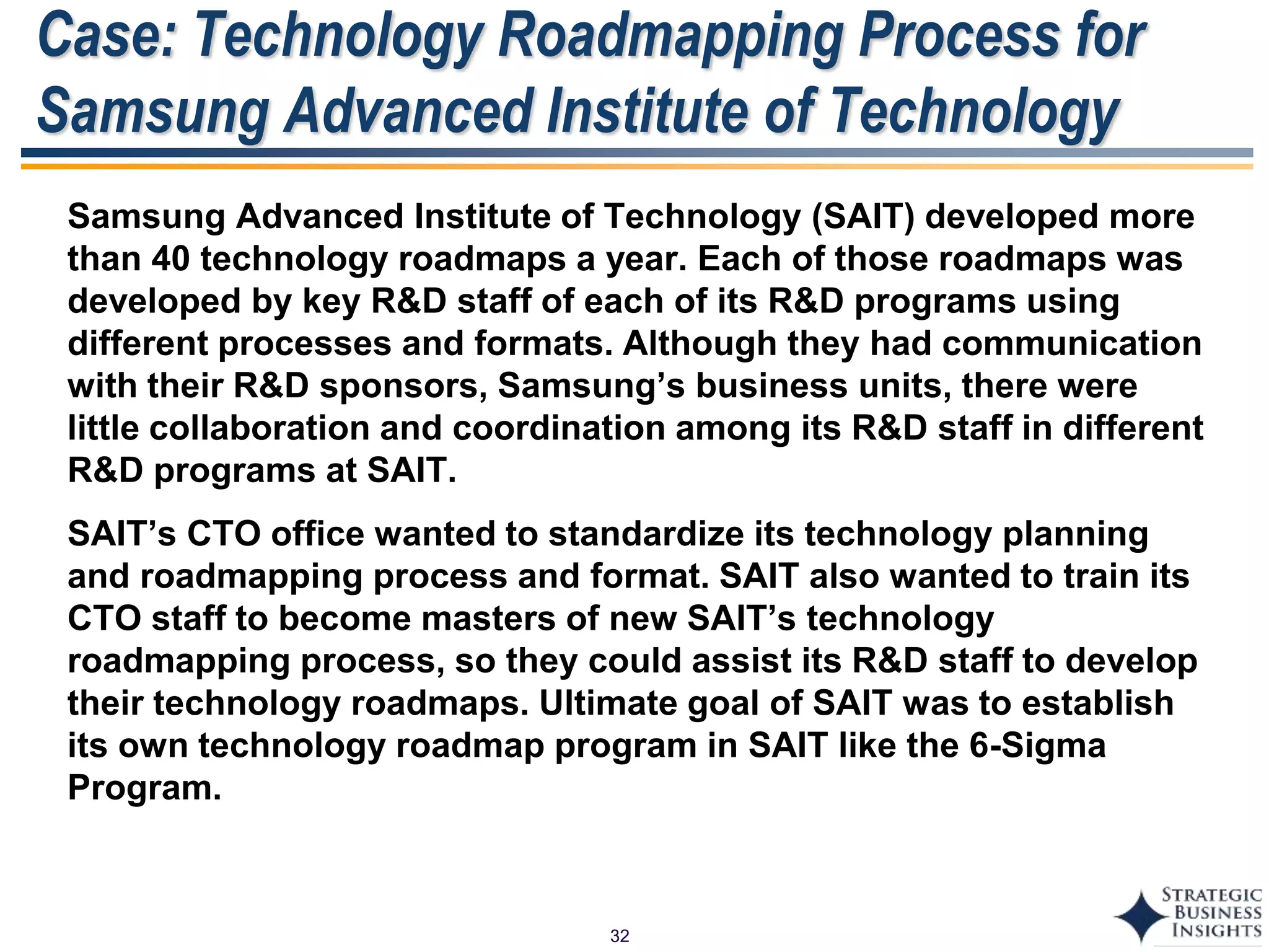 32
Case: Technology Roadmapping Process for
Samsung Advanced Institute of Technology
Samsung Advanced Institute of Technology (SAIT) developed more
than 40 technology roadmaps a year. Each of those roadmaps was
developed by key R&D staff of each of its R&D programs using
different processes and formats. Although they had communication
with their R&D sponsors, Samsung’s business units, there were
little collaboration and coordination among its R&D staff in different
R&D programs at SAIT.
SAIT’s CTO office wanted to standardize its technology planning
and roadmapping process and format. SAIT also wanted to train its
CTO staff to become masters of new SAIT’s technology
roadmapping process, so they could assist its R&D staff to develop
their technology roadmaps. Ultimate goal of SAIT was to establish
its own technology roadmap program in SAIT like the 6-Sigma
Program.
 