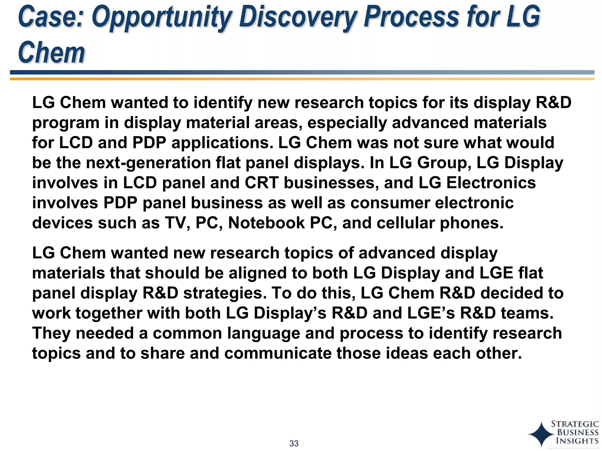33
Case: Opportunity Discovery Process for LG
Chem
LG Chem wanted to identify new research topics for its display R&D
program in display material areas, especially advanced materials
for LCD and PDP applications. LG Chem was not sure what would
be the next-generation flat panel displays. In LG Group, LG Display
involves in LCD panel and CRT businesses, and LG Electronics
involves PDP panel business as well as consumer electronic
devices such as TV, PC, Notebook PC, and cellular phones.
LG Chem wanted new research topics of advanced display
materials that should be aligned to both LG Display and LGE flat
panel display R&D strategies. To do this, LG Chem R&D decided to
work together with both LG Display’s R&D and LGE’s R&D teams.
They needed a common language and process to identify research
topics and to share and communicate those ideas each other.
 