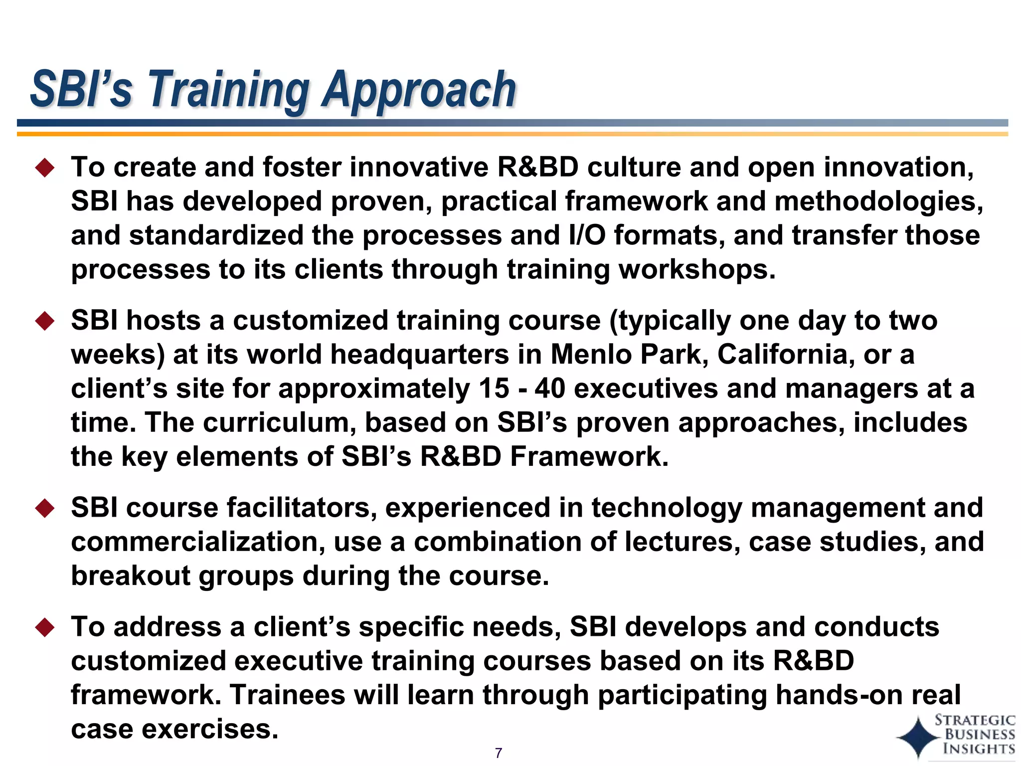 7
SBI’s Training Approach
 To create and foster innovative R&BD culture and open innovation,
SBI has developed proven, practical framework and methodologies,
and standardized the processes and I/O formats, and transfer those
processes to its clients through training workshops.
 SBI hosts a customized training course (typically one day to two
weeks) at its world headquarters in Menlo Park, California, or a
client’s site for approximately 15 - 40 executives and managers at a
time. The curriculum, based on SBI’s proven approaches, includes
the key elements of SBI’s R&BD Framework.
 SBI course facilitators, experienced in technology management and
commercialization, use a combination of lectures, case studies, and
breakout groups during the course.
 To address a client’s specific needs, SBI develops and conducts
customized executive training courses based on its R&BD
framework. Trainees will learn through participating hands-on real
case exercises.
 