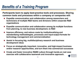 13
Benefits of a Training Program
Participants learn to apply best-practice tools and processes. Sharing
common tools and processes within a company or companies will:
 Expedite communication and collaboration among researchers and
technicians of multiple R&D teams and divisions within corporate R&D
organizations
 Expedite communication and collaboration among its multiple functions
from planning, to new business development, to R&D
 Improve efficiency, and reduce costs by institutionalizing and
standardizing methodologies, processes and input-output formats for
technology management and commercialization
 Assist in focusing big, multidisciplinary research and business
development ideas
 Focus on strategically important, innovative, and high-impact business
and/or research opportunities, and turn them into commercial successes
 Create and foster innovative R&BD culture through hands-on real case
exercise with collaborative teamwork and innovative approach.
 