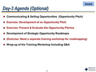 22
Day-3 Agenda (Optional)
 Communicating & Selling Opportunities (Opportunity Pitch)
 Exercise: Development of an Opportunity Pitch
 Exercise: Present & Evaluate the Opportunity Pitches
 Development of Strategic Opportunity Roadmaps
 (Exercise: Need a separate training workshop for roadmapping)
 Wrap-up of the Training Workshop Including Q&A
Sample
 