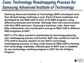 32
Case: Technology Roadmapping Process for
Samsung Advanced Institute of Technology
Samsung Advanced Institute of Technology (SAIT) developed more
than 40 technology roadmaps a year. Each of those roadmaps was
developed by key R&D staff of each of its R&D programs using
different processes and formats. Although they had communication
with their R&D sponsors, Samsung’s business units, there were
little collaboration and coordination among its R&D staff in different
R&D programs at SAIT.
SAIT’s CTO office wanted to standardize its technology planning
and roadmapping process and format. SAIT also wanted to train its
CTO staff to become masters of new SAIT’s technology
roadmapping process, so they could assist its R&D staff to develop
their technology roadmaps. Ultimate goal of SAIT was to establish
its own technology roadmap program in SAIT like the 6-Sigma
Program.
 