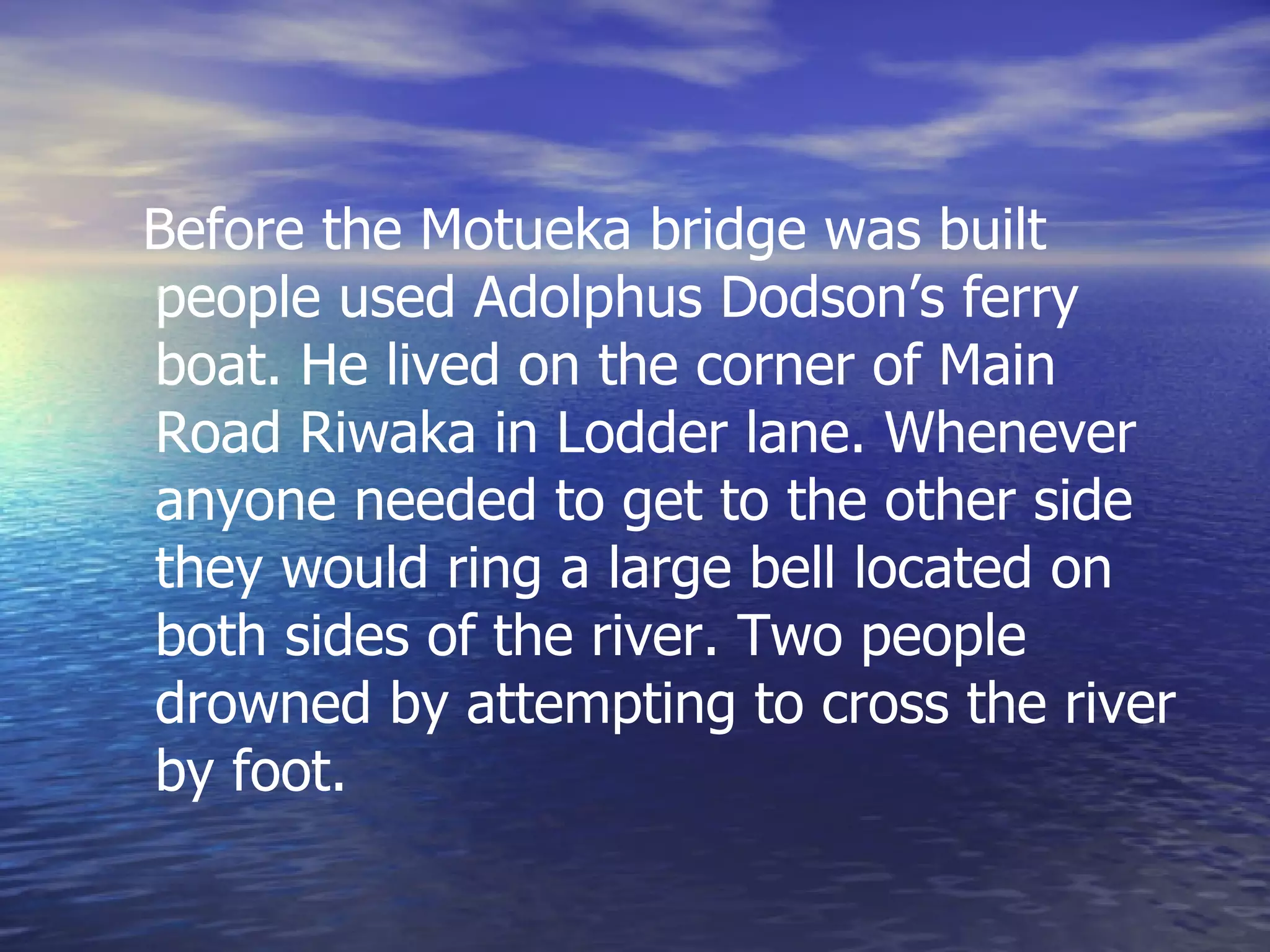 Before the Motueka bridge was built people used Adolphus Dodson’s ferry boat. He lived on the corner of Main Road Riwaka in Lodder lane. Whenever anyone needed to get to the other side they would ring a large bell located on both sides of the river. Two people drowned by attempting to cross the river by foot. 