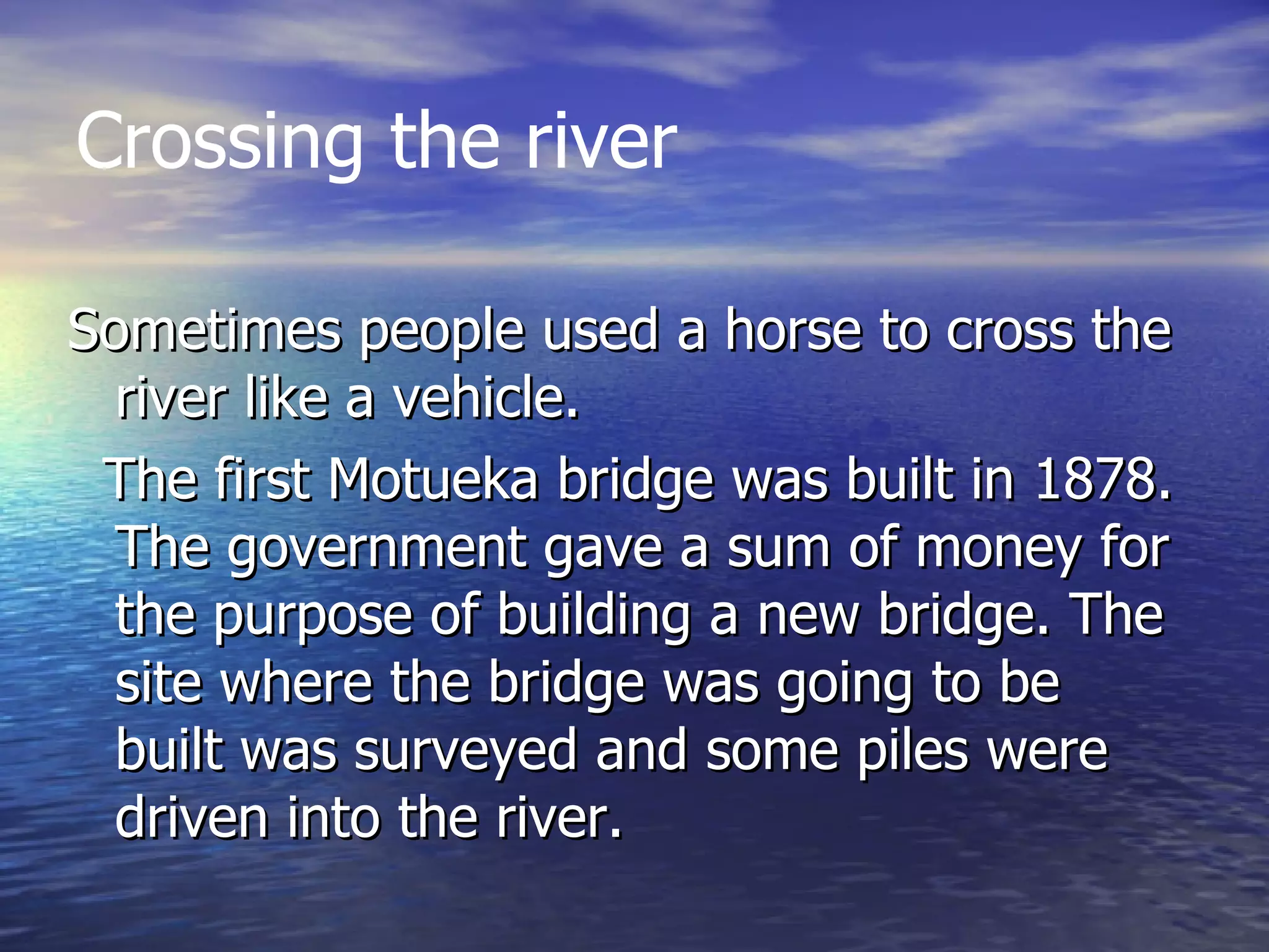 Sometimes people used a horse to cross the river like a vehicle.  The first Motueka bridge was built in 1878. The government gave a sum of money for the purpose of building a new bridge. The site where the bridge was going to be built was surveyed and some piles were driven into the river. Crossing the river 