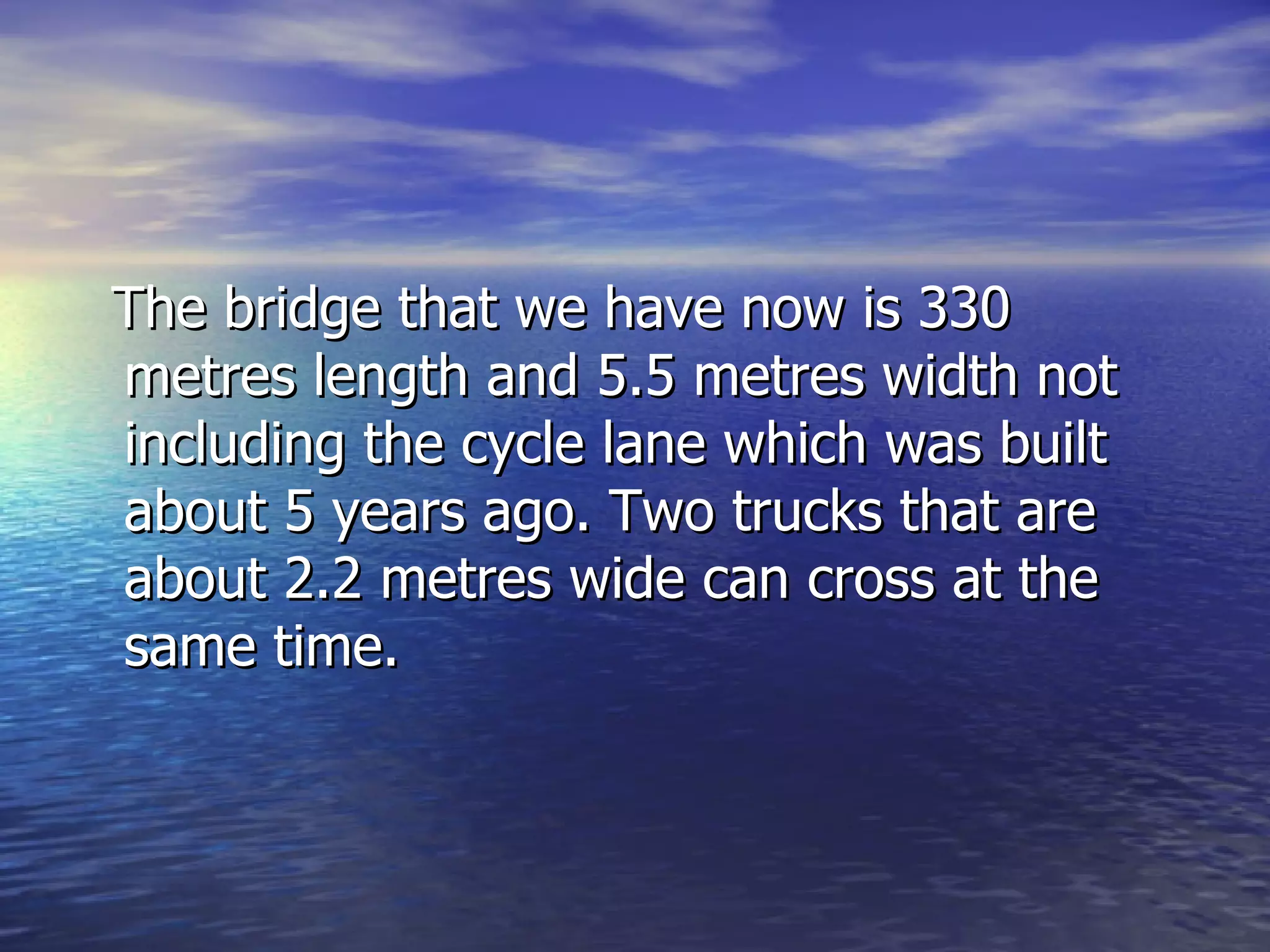 The bridge that we have now is 330 metres length and 5.5 metres width not including the cycle lane which was built about 5 years ago. Two trucks that are about 2.2 metres wide can cross at the same time.  