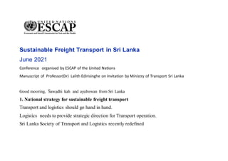 Sustainable Freight Transport in Sri Lanka
June 2021
Conference organised by ESCAP of the United Nations
Manuscript of Professor(Dr) Lalith Edirisinghe on invitation by Ministry of Transport Sri Lanka
Good mooring, S
̄ awạdhi kah and ayubowan from Sri Lanka
1. National strategy for sustainable freight transport
Transport and logistics should go hand in hand.
Logistics needs to provide strategic direction for Transport operation.
Sri Lanka Society of Transport and Logistics recently redefined
 