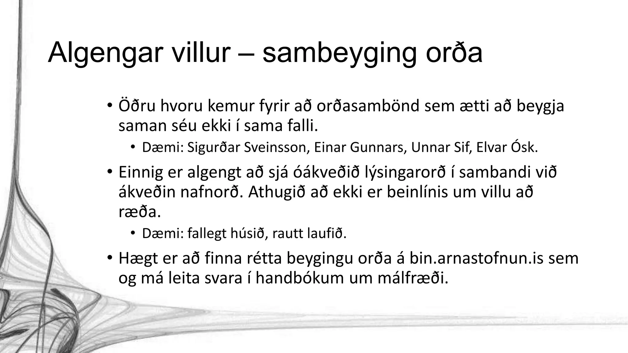 Algengar villur – sambeyging orða
• Öðru hvoru kemur fyrir að orðasambönd sem ætti að beygja
saman séu ekki í sama falli.
• Dæmi: Sigurðar Sveinsson, Einar Gunnars, Unnar Sif, Elvar Ósk.
• Einnig er algengt að sjá óákveðið lýsingarorð í sambandi við
ákveðin nafnorð. Athugið að ekki er beinlínis um villu að
ræða.
• Dæmi: fallegt húsið, rautt laufið.
• Hægt er að finna rétta beygingu orða á bin.arnastofnun.is sem
og má leita svara í handbókum um málfræði.
 