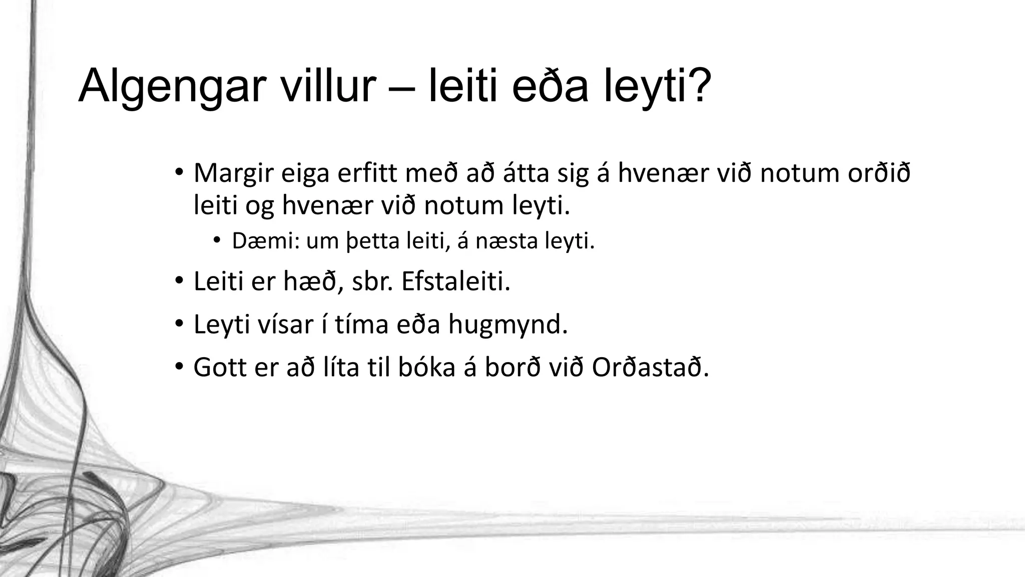 Algengar villur – leiti eða leyti?
• Margir eiga erfitt með að átta sig á hvenær við notum orðið
leiti og hvenær við notum leyti.
• Dæmi: um þetta leiti, á næsta leyti.
• Leiti er hæð, sbr. Efstaleiti.
• Leyti vísar í tíma eða hugmynd.
• Gott er að líta til bóka á borð við Orðastað.
 