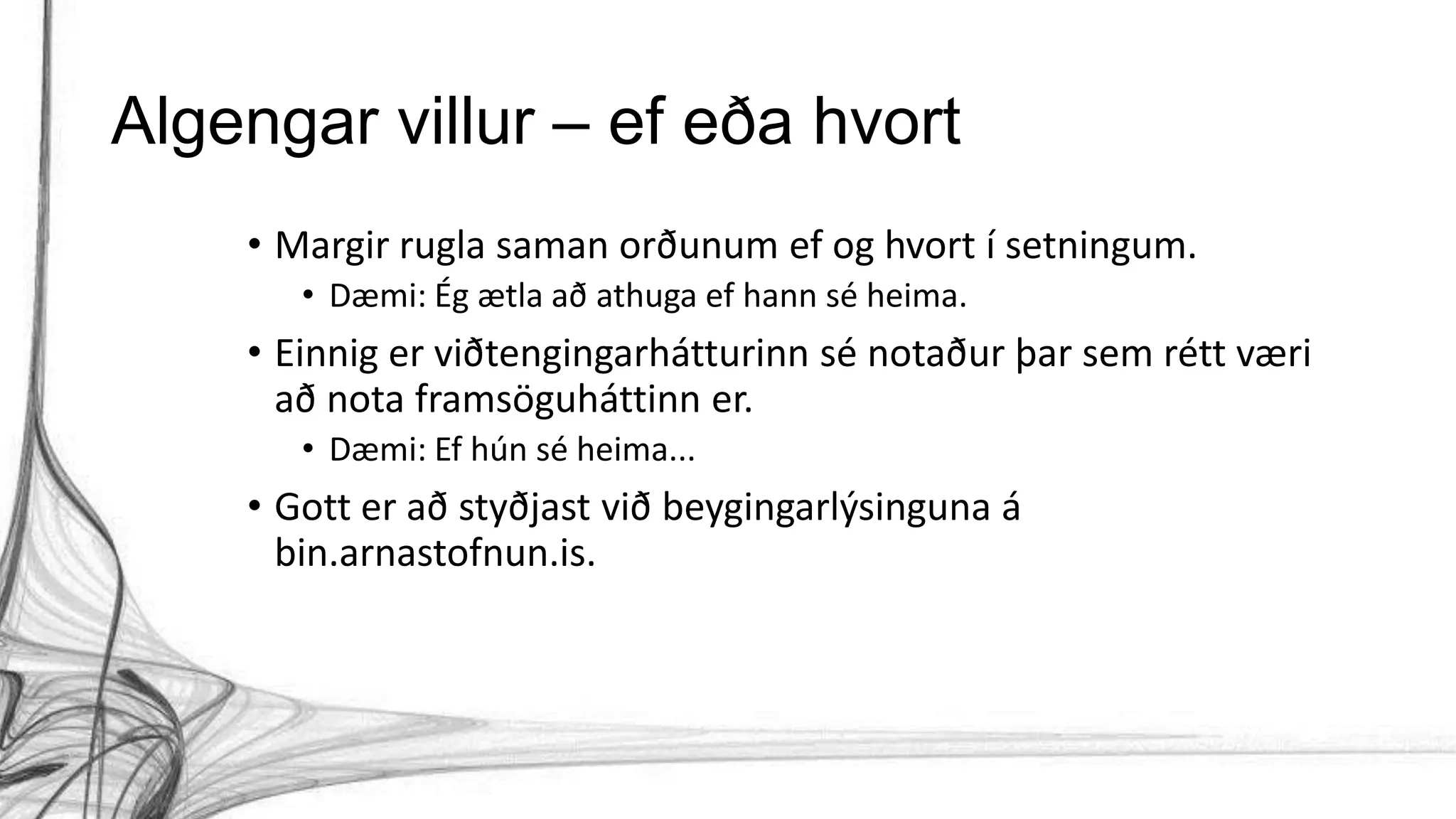 Algengar villur – ef eða hvort
• Margir rugla saman orðunum ef og hvort í setningum.
• Dæmi: Ég ætla að athuga ef hann sé heima.
• Einnig er viðtengingarhátturinn sé notaður þar sem rétt væri
að nota framsöguháttinn er.
• Dæmi: Ef hún sé heima...
• Gott er að styðjast við beygingarlýsinguna á
bin.arnastofnun.is.
 