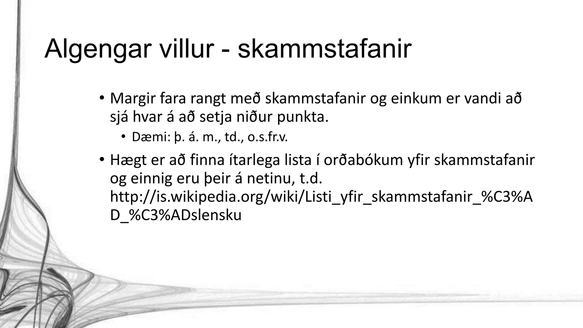 Algengar villur - skammstafanir
• Margir fara rangt með skammstafanir og einkum er vandi að
sjá hvar á að setja niður punkta.
• Dæmi: þ. á. m., td., o.s.fr.v.
• Hægt er að finna ítarlega lista í orðabókum yfir skammstafanir
og einnig eru þeir á netinu, t.d.
http://is.wikipedia.org/wiki/Listi_yfir_skammstafanir_%C3%A
D_%C3%ADslensku
 