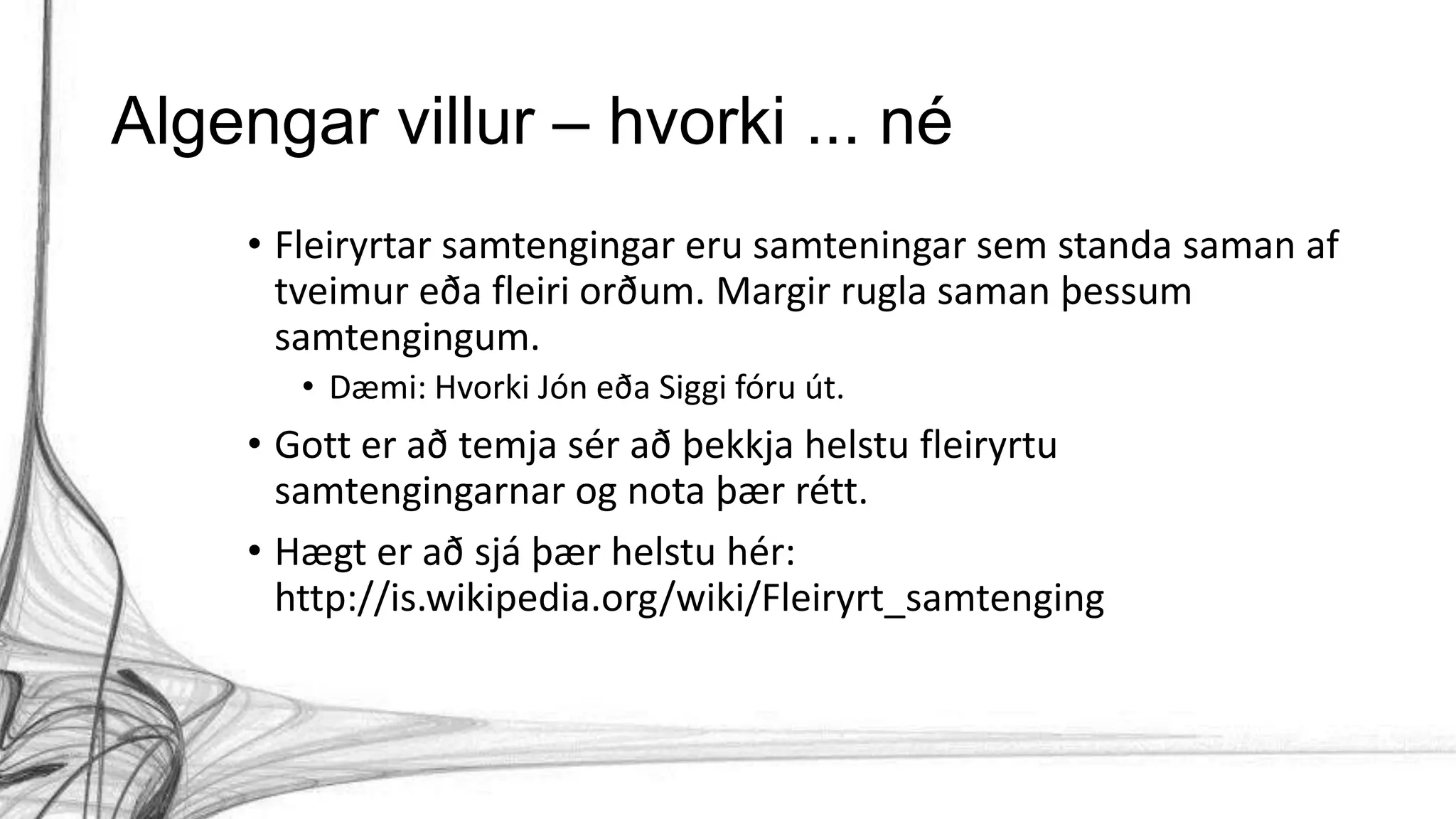 Algengar villur – hvorki ... né
• Fleiryrtar samtengingar eru samteningar sem standa saman af
tveimur eða fleiri orðum. Margir rugla saman þessum
samtengingum.
• Dæmi: Hvorki Jón eða Siggi fóru út.
• Gott er að temja sér að þekkja helstu fleiryrtu
samtengingarnar og nota þær rétt.
• Hægt er að sjá þær helstu hér:
http://is.wikipedia.org/wiki/Fleiryrt_samtenging
 