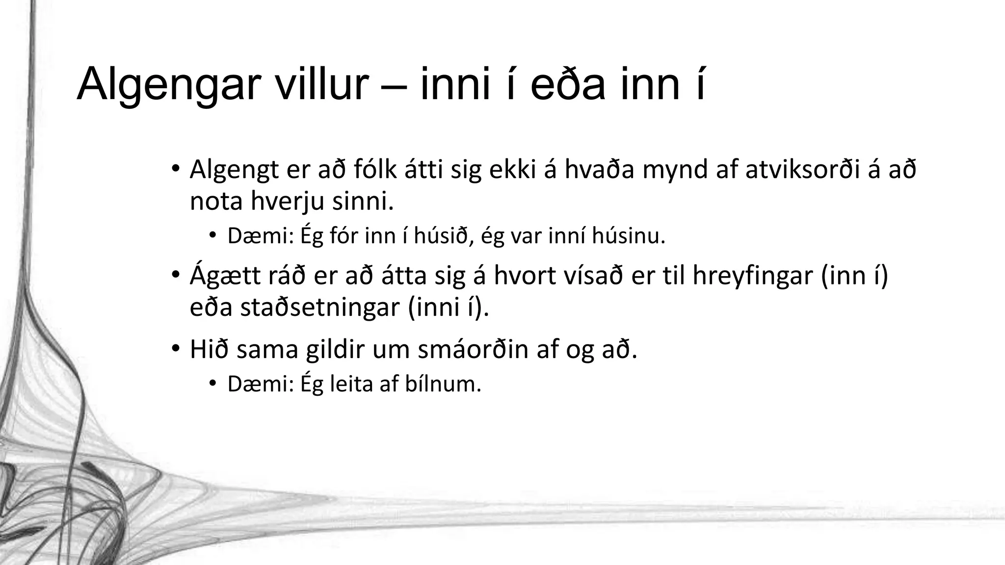 Algengar villur – inni í eða inn í
• Algengt er að fólk átti sig ekki á hvaða mynd af atviksorði á að
nota hverju sinni.
• Dæmi: Ég fór inn í húsið, ég var inní húsinu.
• Ágætt ráð er að átta sig á hvort vísað er til hreyfingar (inn í)
eða staðsetningar (inni í).
• Hið sama gildir um smáorðin af og að.
• Dæmi: Ég leita af bílnum.
 