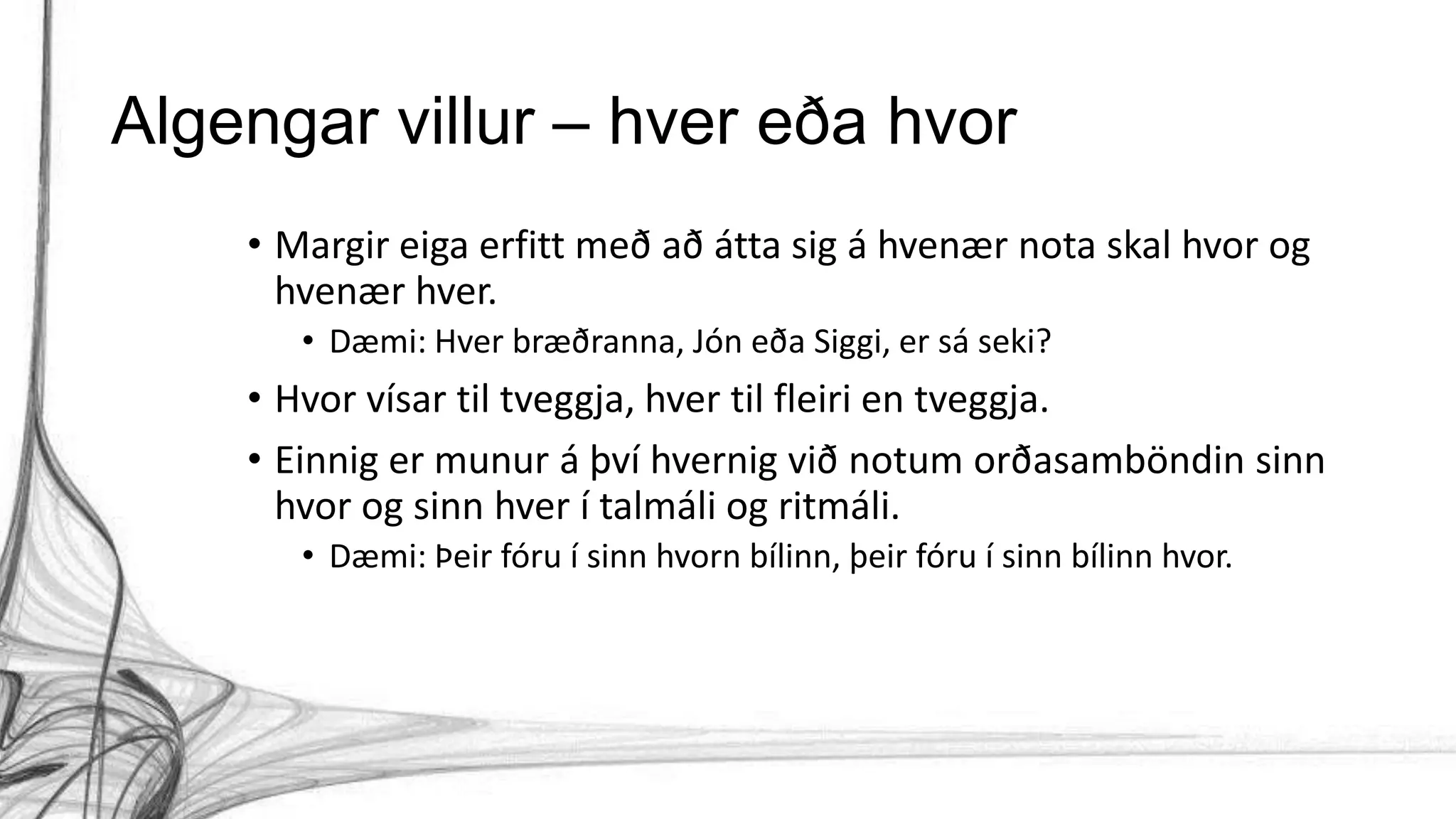Algengar villur – hver eða hvor
• Margir eiga erfitt með að átta sig á hvenær nota skal hvor og
hvenær hver.
• Dæmi: Hver bræðranna, Jón eða Siggi, er sá seki?
• Hvor vísar til tveggja, hver til fleiri en tveggja.
• Einnig er munur á því hvernig við notum orðasamböndin sinn
hvor og sinn hver í talmáli og ritmáli.
• Dæmi: Þeir fóru í sinn hvorn bílinn, þeir fóru í sinn bílinn hvor.
 