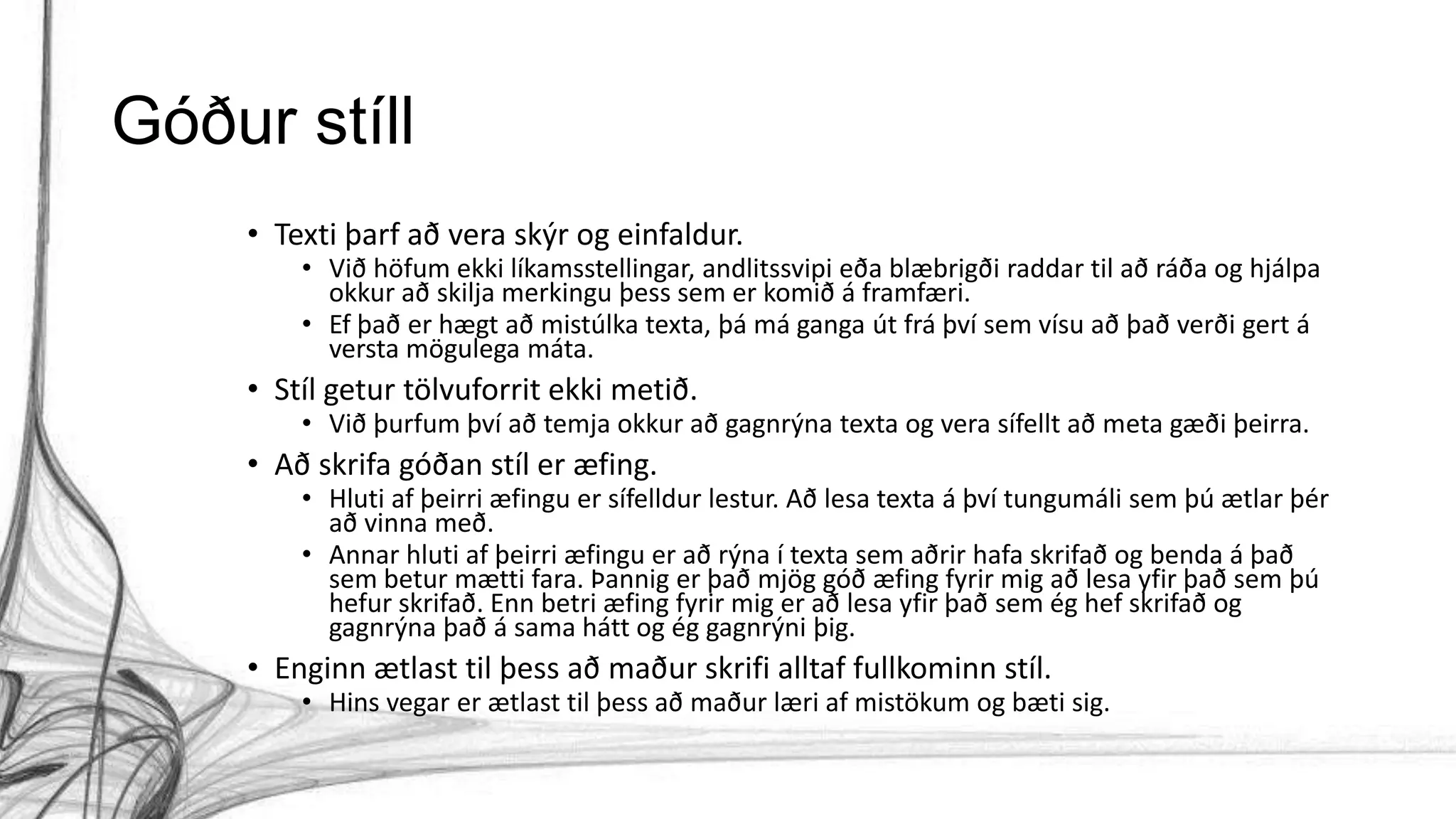 Góður stíll
• Texti þarf að vera skýr og einfaldur.
• Við höfum ekki líkamsstellingar, andlitssvipi eða blæbrigði raddar til að ráða og hjálpa
okkur að skilja merkingu þess sem er komið á framfæri.
• Ef það er hægt að mistúlka texta, þá má ganga út frá því sem vísu að það verði gert á
versta mögulega máta.
• Stíl getur tölvuforrit ekki metið.
• Við þurfum því að temja okkur að gagnrýna texta og vera sífellt að meta gæði þeirra.
• Að skrifa góðan stíl er æfing.
• Hluti af þeirri æfingu er sífelldur lestur. Að lesa texta á því tungumáli sem þú ætlar þér
að vinna með.
• Annar hluti af þeirri æfingu er að rýna í texta sem aðrir hafa skrifað og benda á það
sem betur mætti fara. Þannig er það mjög góð æfing fyrir mig að lesa yfir það sem þú
hefur skrifað. Enn betri æfing fyrir mig er að lesa yfir það sem ég hef skrifað og
gagnrýna það á sama hátt og ég gagnrýni þig.
• Enginn ætlast til þess að maður skrifi alltaf fullkominn stíl.
• Hins vegar er ætlast til þess að maður læri af mistökum og bæti sig.
 