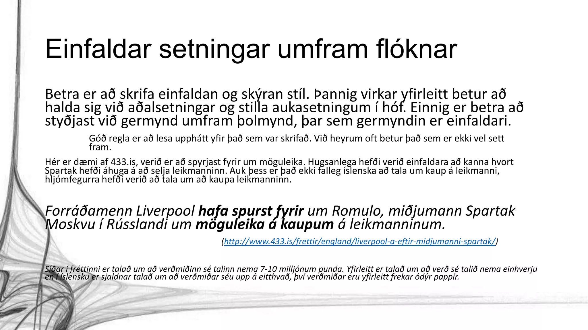 Einfaldar setningar umfram flóknar
Betra er að skrifa einfaldan og skýran stíl. Þannig virkar yfirleitt betur að
halda sig við aðalsetningar og stilla aukasetningum í hóf. Einnig er betra að
styðjast við germynd umfram þolmynd, þar sem germyndin er einfaldari.
Góð regla er að lesa upphátt yfir það sem var skrifað. Við heyrum oft betur það sem er ekki vel sett
fram.
Hér er dæmi af 433.is, verið er að spyrjast fyrir um möguleika. Hugsanlega hefði verið einfaldara að kanna hvort
Spartak hefði áhuga á að selja leikmanninn. Auk þess er það ekki falleg íslenska að tala um kaup á leikmanni,
hljómfegurra hefði verið að tala um að kaupa leikmanninn.
Forráðamenn Liverpool hafa spurst fyrir um Romulo, miðjumann Spartak
Moskvu í Rússlandi um möguleika á kaupum á leikmanninum.
(http://www.433.is/frettir/england/liverpool-a-eftir-midjumanni-spartak/)
Síðar í fréttinni er talað um að verðmiðinn sé talinn nema 7-10 milljónum punda. Yfirleitt er talað um að verð sé talið nema einhverju
en í íslensku er sjaldnar talað um að verðmiðar séu upp á eitthvað, því verðmiðar eru yfirleitt frekar ódýr pappír.
 