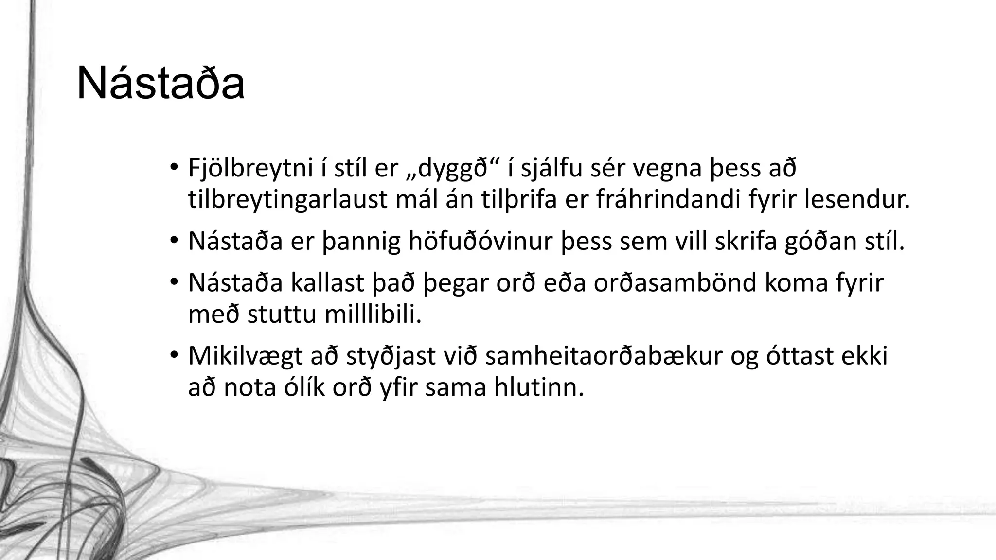 Nástaða
• Fjölbreytni í stíl er „dyggð“ í sjálfu sér vegna þess að
tilbreytingarlaust mál án tilþrifa er fráhrindandi fyrir lesendur.
• Nástaða er þannig höfuðóvinur þess sem vill skrifa góðan stíl.
• Nástaða kallast það þegar orð eða orðasambönd koma fyrir
með stuttu milllibili.
• Mikilvægt að styðjast við samheitaorðabækur og óttast ekki
að nota ólík orð yfir sama hlutinn.
 