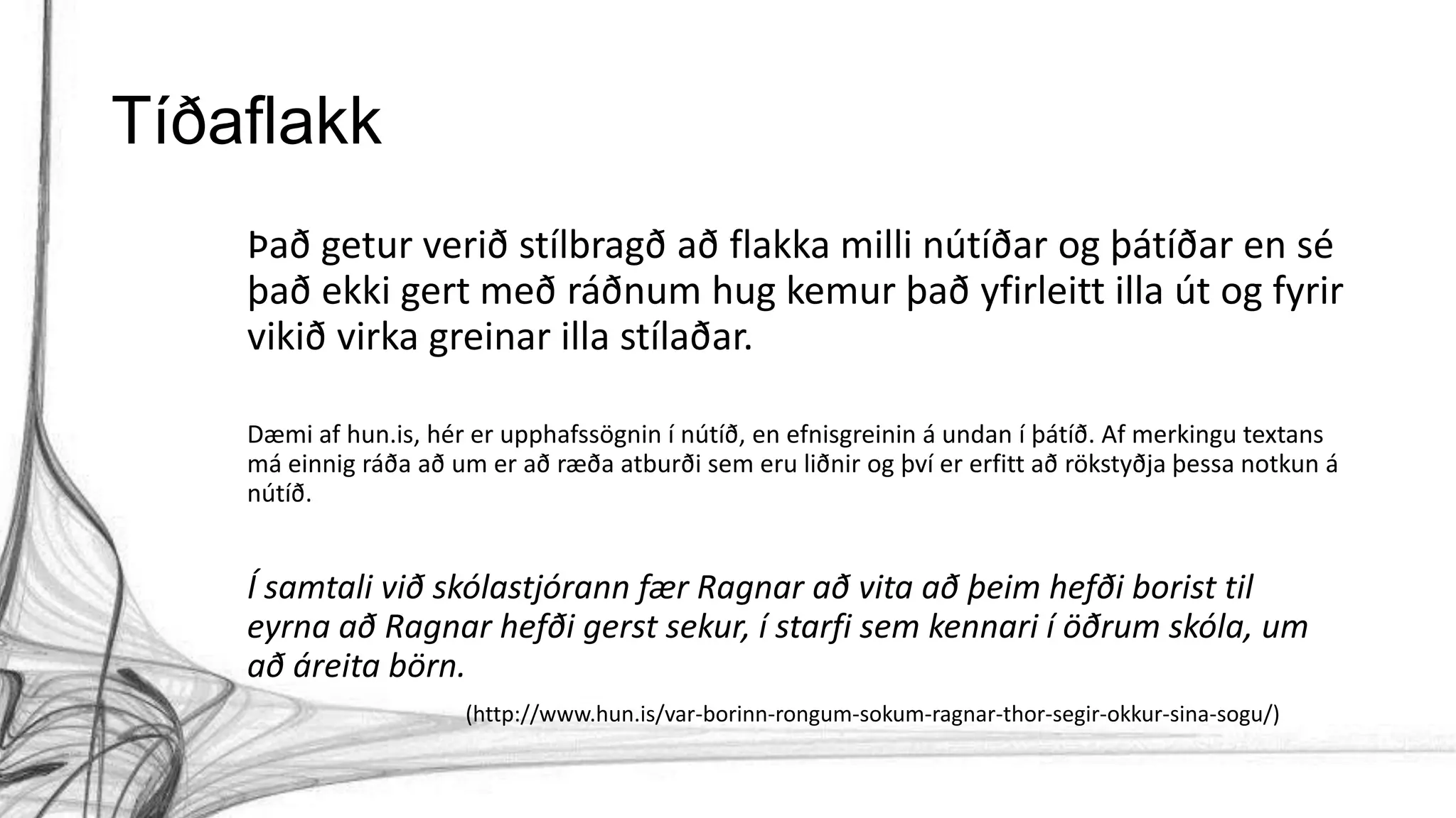 Tíðaflakk
Það getur verið stílbragð að flakka milli nútíðar og þátíðar en sé
það ekki gert með ráðnum hug kemur það yfirleitt illa út og fyrir
vikið virka greinar illa stílaðar.
Dæmi af hun.is, hér er upphafssögnin í nútíð, en efnisgreinin á undan í þátíð. Af merkingu textans
má einnig ráða að um er að ræða atburði sem eru liðnir og því er erfitt að rökstyðja þessa notkun á
nútíð.
Í samtali við skólastjórann fær Ragnar að vita að þeim hefði borist til
eyrna að Ragnar hefði gerst sekur, í starfi sem kennari í öðrum skóla, um
að áreita börn.
(http://www.hun.is/var-borinn-rongum-sokum-ragnar-thor-segir-okkur-sina-sogu/)
 
