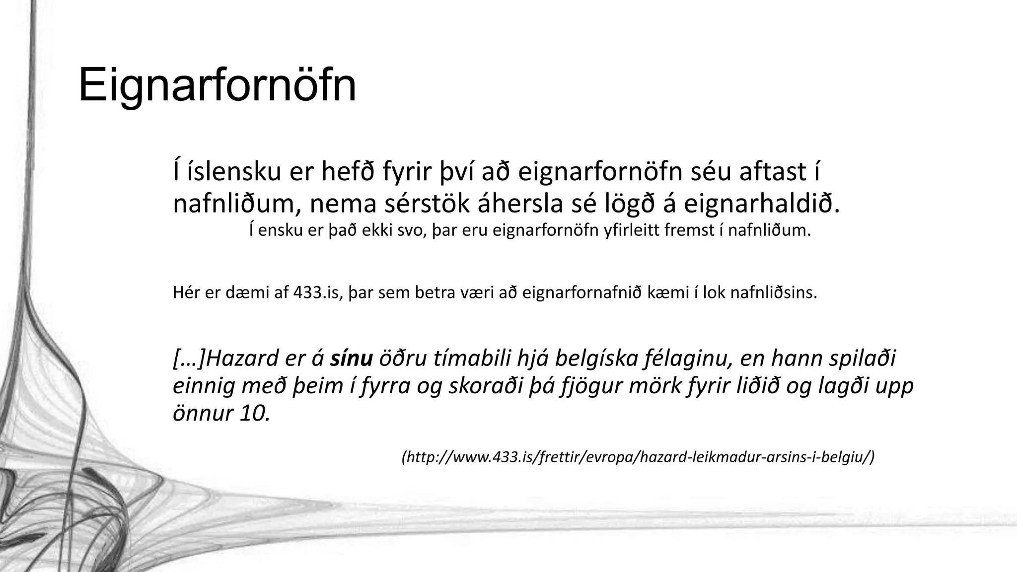 Eignarfornöfn
Í íslensku er hefð fyrir því að eignarfornöfn séu aftast í
nafnliðum, nema sérstök áhersla sé lögð á eignarhaldið.
Í ensku er það ekki svo, þar eru eignarfornöfn yfirleitt fremst í nafnliðum.
Hér er dæmi af 433.is, þar sem betra væri að eignarfornafnið kæmi í lok nafnliðsins.
[…]Hazard er á sínu öðru tímabili hjá belgíska félaginu, en hann spilaði
einnig með þeim í fyrra og skoraði þá fjögur mörk fyrir liðið og lagði upp
önnur 10.
(http://www.433.is/frettir/evropa/hazard-leikmadur-arsins-i-belgiu/)
 
