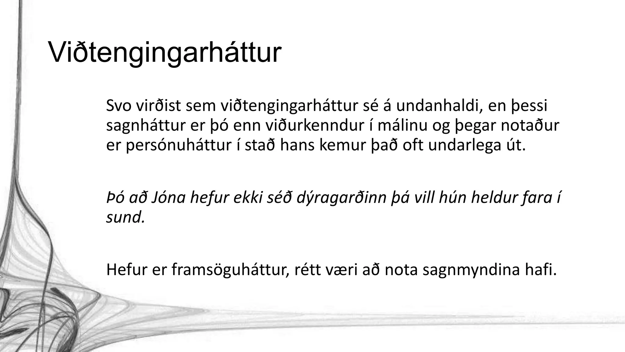 Viðtengingarháttur
Svo virðist sem viðtengingarháttur sé á undanhaldi, en þessi
sagnháttur er þó enn viðurkenndur í málinu og þegar notaður
er persónuháttur í stað hans kemur það oft undarlega út.
Þó að Jóna hefur ekki séð dýragarðinn þá vill hún heldur fara í
sund.
Hefur er framsöguháttur, rétt væri að nota sagnmyndina hafi.
 