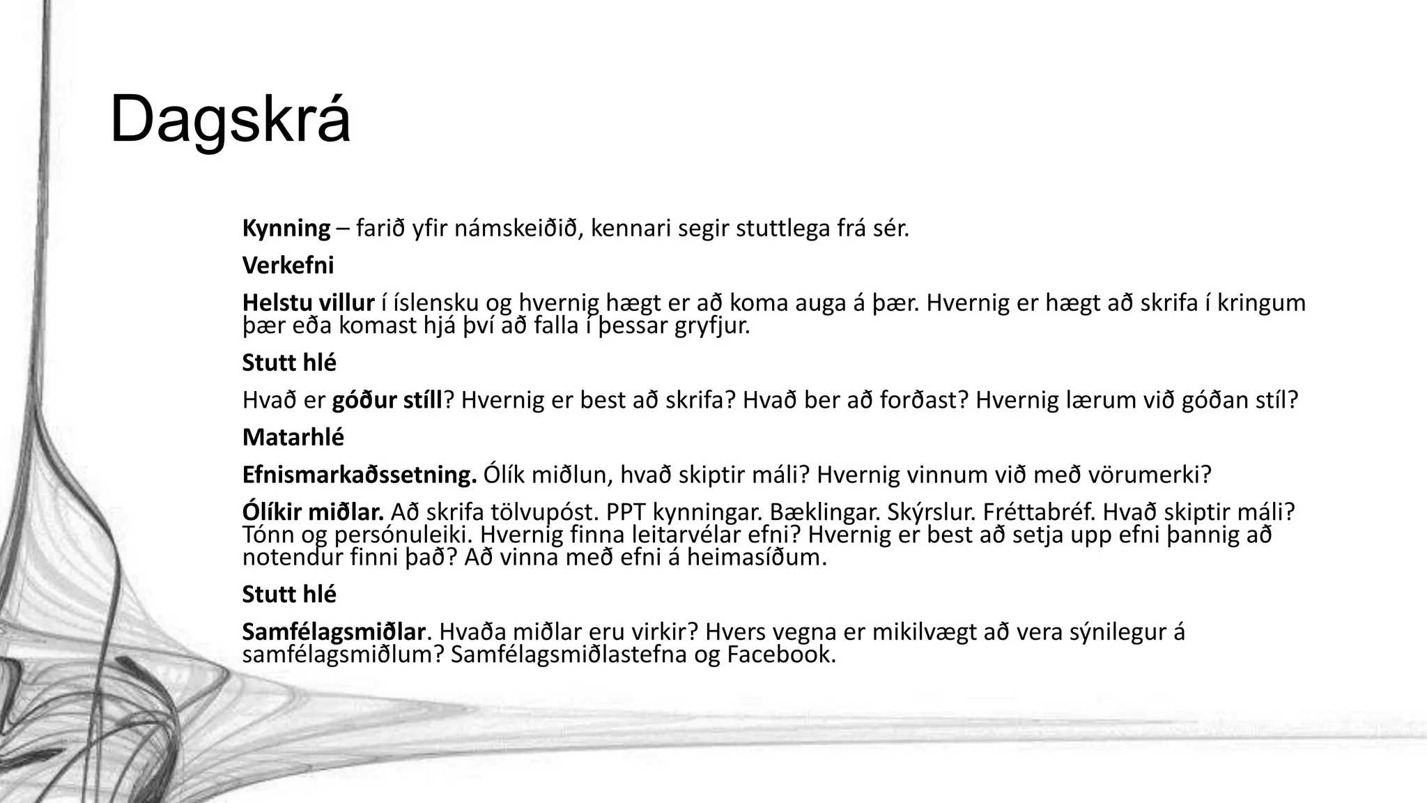 Dagskrá
Kynning – farið yfir námskeiðið, kennari segir stuttlega frá sér.
Verkefni
Helstu villur í íslensku og hvernig hægt er að koma auga á þær. Hvernig er hægt að skrifa í kringum
þær eða komast hjá því að falla í þessar gryfjur.
Stutt hlé
Hvað er góður stíll? Hvernig er best að skrifa? Hvað ber að forðast? Hvernig lærum við góðan stíl?
Matarhlé
Efnismarkaðssetning. Ólík miðlun, hvað skiptir máli? Hvernig vinnum við með vörumerki?
Ólíkir miðlar. Að skrifa tölvupóst. PPT kynningar. Bæklingar. Skýrslur. Fréttabréf. Hvað skiptir máli?
Tónn og persónuleiki. Hvernig finna leitarvélar efni? Hvernig er best að setja upp efni þannig að
notendur finni það? Að vinna með efni á heimasíðum.
Stutt hlé
Samfélagsmiðlar. Hvaða miðlar eru virkir? Hvers vegna er mikilvægt að vera sýnilegur á
samfélagsmiðlum? Samfélagsmiðlastefna og Facebook.
 