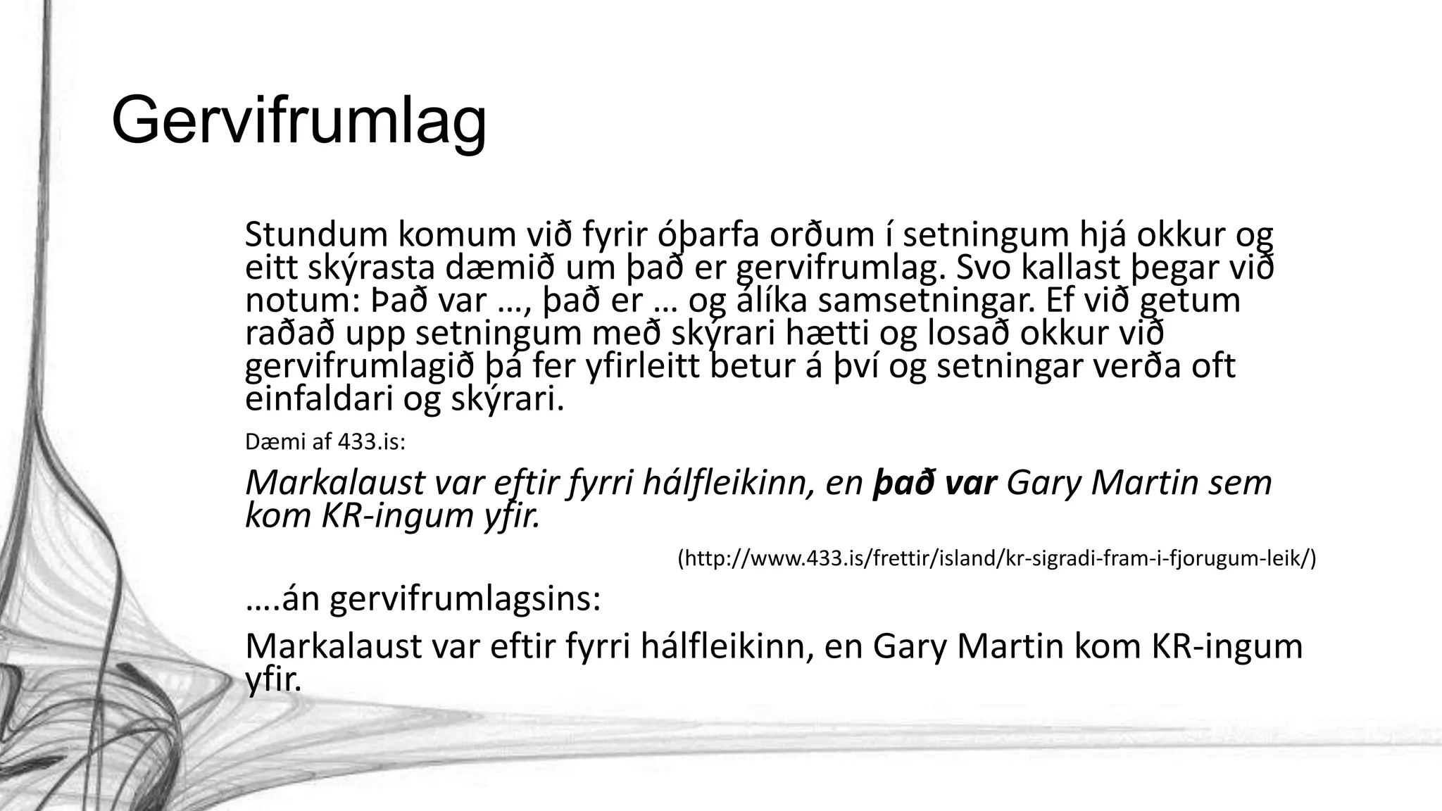 Gervifrumlag
Stundum komum við fyrir óþarfa orðum í setningum hjá okkur og
eitt skýrasta dæmið um það er gervifrumlag. Svo kallast þegar við
notum: Það var …, það er … og álíka samsetningar. Ef við getum
raðað upp setningum með skýrari hætti og losað okkur við
gervifrumlagið þá fer yfirleitt betur á því og setningar verða oft
einfaldari og skýrari.
Dæmi af 433.is:
Markalaust var eftir fyrri hálfleikinn, en það var Gary Martin sem
kom KR-ingum yfir.
(http://www.433.is/frettir/island/kr-sigradi-fram-i-fjorugum-leik/)
….án gervifrumlagsins:
Markalaust var eftir fyrri hálfleikinn, en Gary Martin kom KR-ingum
yfir.
 