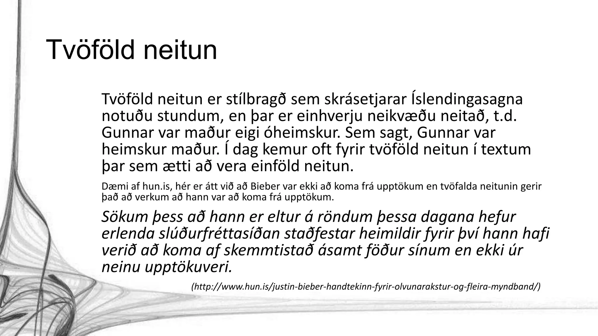 Tvöföld neitun
Tvöföld neitun er stílbragð sem skrásetjarar Íslendingasagna
notuðu stundum, en þar er einhverju neikvæðu neitað, t.d.
Gunnar var maður eigi óheimskur. Sem sagt, Gunnar var
heimskur maður. Í dag kemur oft fyrir tvöföld neitun í textum
þar sem ætti að vera einföld neitun.
Dæmi af hun.is, hér er átt við að Bieber var ekki að koma frá upptökum en tvöfalda neitunin gerir
það að verkum að hann var að koma frá upptökum.
Sökum þess að hann er eltur á röndum þessa dagana hefur
erlenda slúðurfréttasíðan staðfestar heimildir fyrir því hann hafi
verið að koma af skemmtistað ásamt föður sínum en ekki úr
neinu upptökuveri.
(http://www.hun.is/justin-bieber-handtekinn-fyrir-olvunarakstur-og-fleira-myndband/)
 