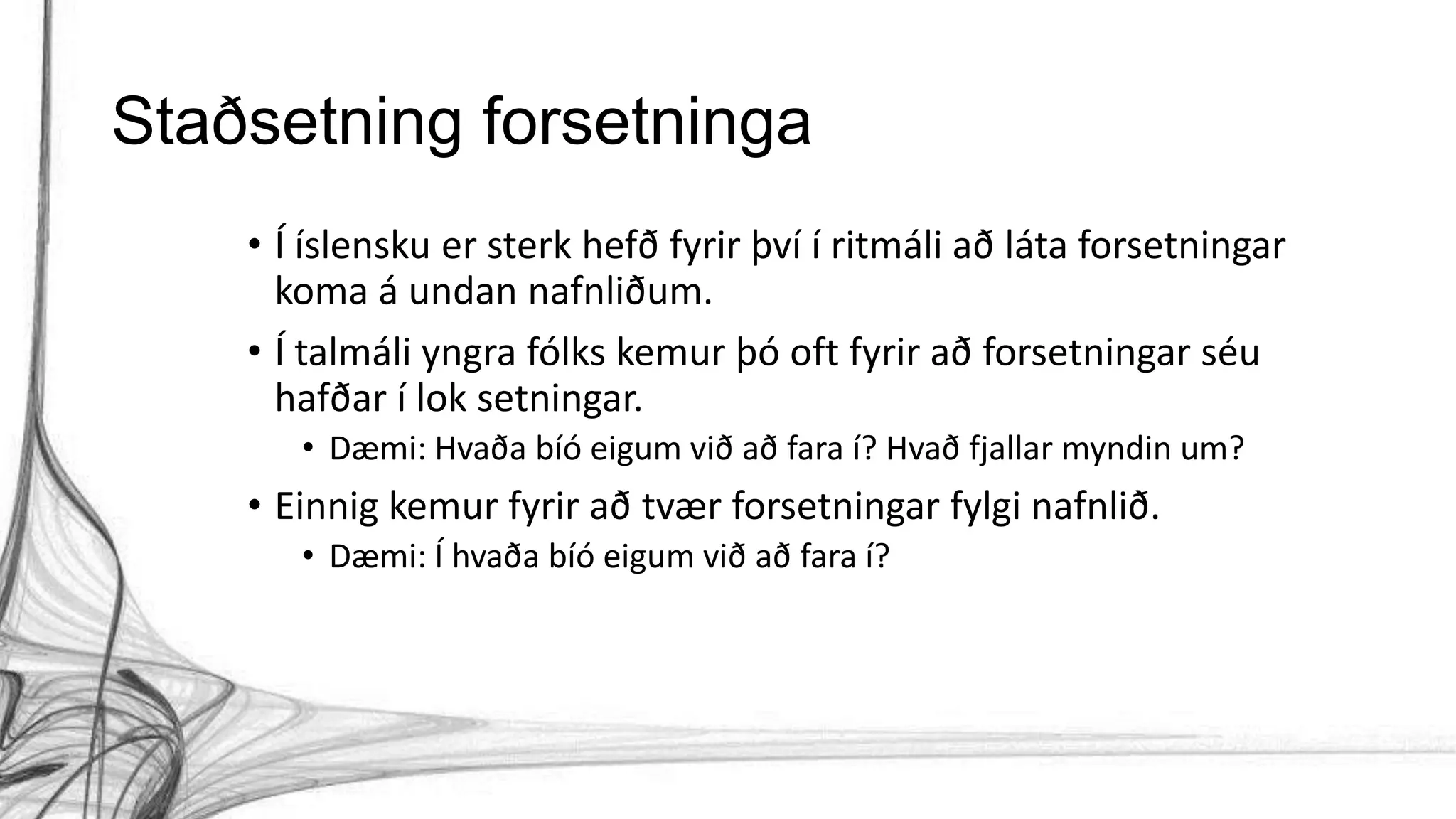 Staðsetning forsetninga
• Í íslensku er sterk hefð fyrir því í ritmáli að láta forsetningar
koma á undan nafnliðum.
• Í talmáli yngra fólks kemur þó oft fyrir að forsetningar séu
hafðar í lok setningar.
• Dæmi: Hvaða bíó eigum við að fara í? Hvað fjallar myndin um?
• Einnig kemur fyrir að tvær forsetningar fylgi nafnlið.
• Dæmi: Í hvaða bíó eigum við að fara í?
 