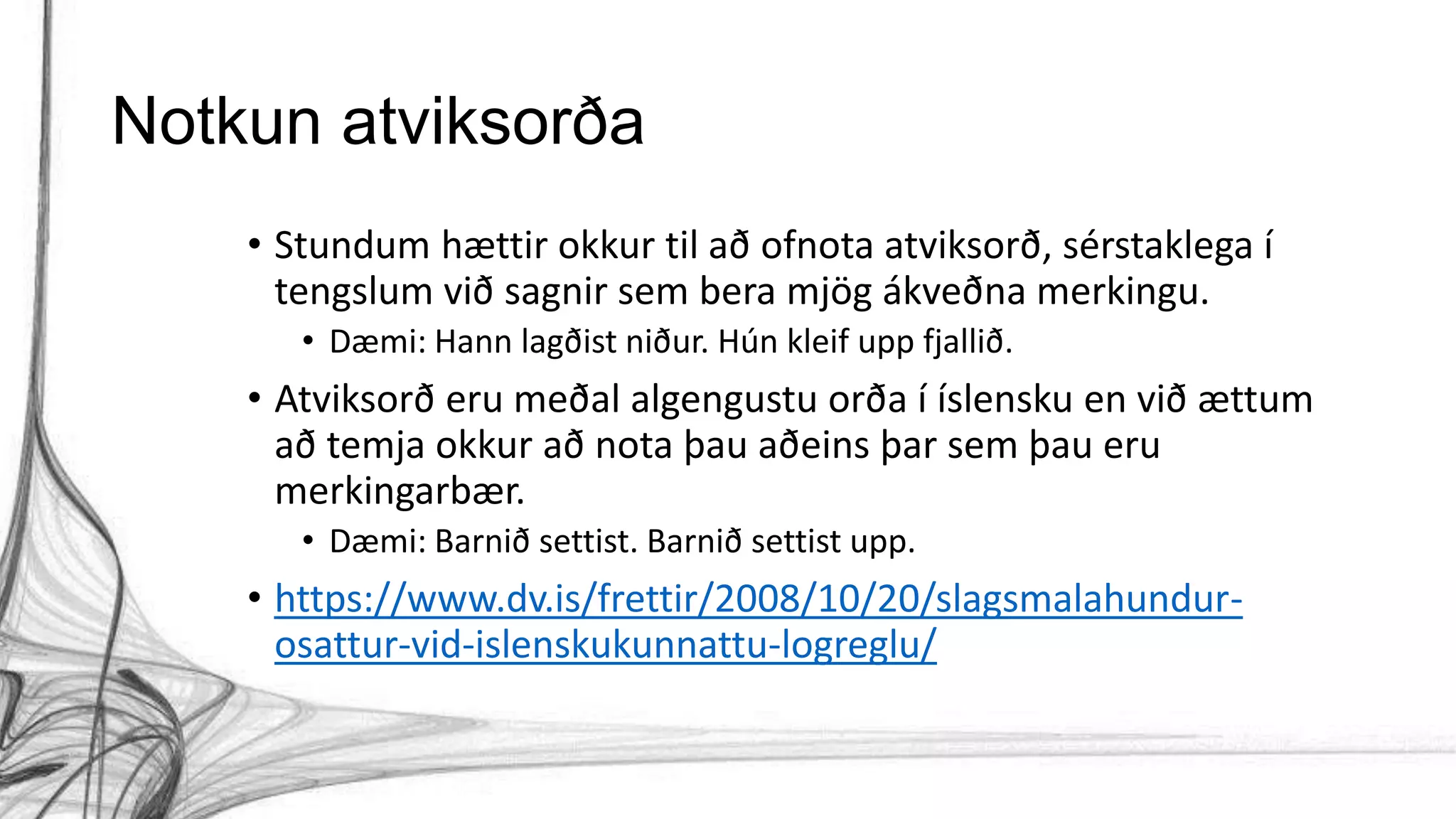 Notkun atviksorða
• Stundum hættir okkur til að ofnota atviksorð, sérstaklega í
tengslum við sagnir sem bera mjög ákveðna merkingu.
• Dæmi: Hann lagðist niður. Hún kleif upp fjallið.
• Atviksorð eru meðal algengustu orða í íslensku en við ættum
að temja okkur að nota þau aðeins þar sem þau eru
merkingarbær.
• Dæmi: Barnið settist. Barnið settist upp.
• https://www.dv.is/frettir/2008/10/20/slagsmalahundur-
osattur-vid-islenskukunnattu-logreglu/
 