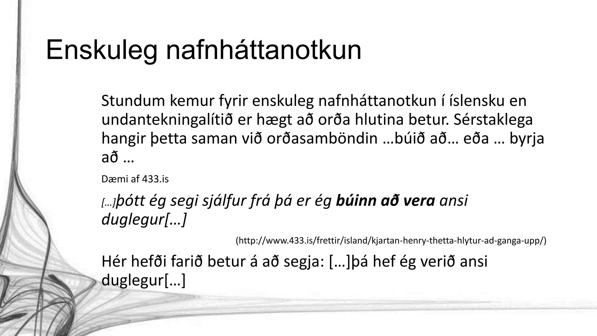 Enskuleg nafnháttanotkun
Stundum kemur fyrir enskuleg nafnháttanotkun í íslensku en
undantekningalítið er hægt að orða hlutina betur. Sérstaklega
hangir þetta saman við orðasamböndin …búið að… eða … byrja
að …
Dæmi af 433.is
[…]þótt ég segi sjálfur frá þá er ég búinn að vera ansi
duglegur[…]
(http://www.433.is/frettir/island/kjartan-henry-thetta-hlytur-ad-ganga-upp/)
Hér hefði farið betur á að segja: […]þá hef ég verið ansi
duglegur[…]
 