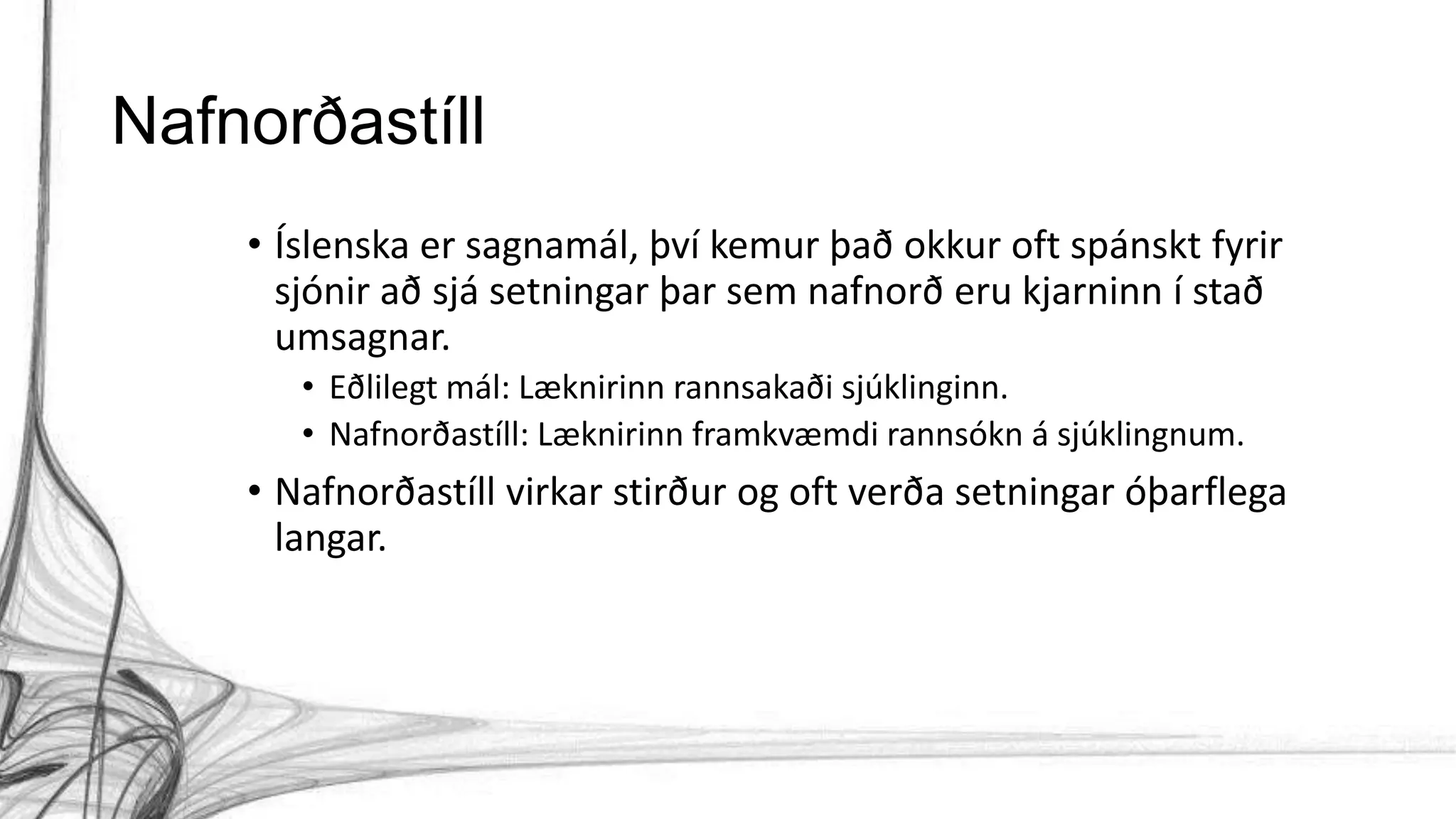 Nafnorðastíll
• Íslenska er sagnamál, því kemur það okkur oft spánskt fyrir
sjónir að sjá setningar þar sem nafnorð eru kjarninn í stað
umsagnar.
• Eðlilegt mál: Læknirinn rannsakaði sjúklinginn.
• Nafnorðastíll: Læknirinn framkvæmdi rannsókn á sjúklingnum.
• Nafnorðastíll virkar stirður og oft verða setningar óþarflega
langar.
 