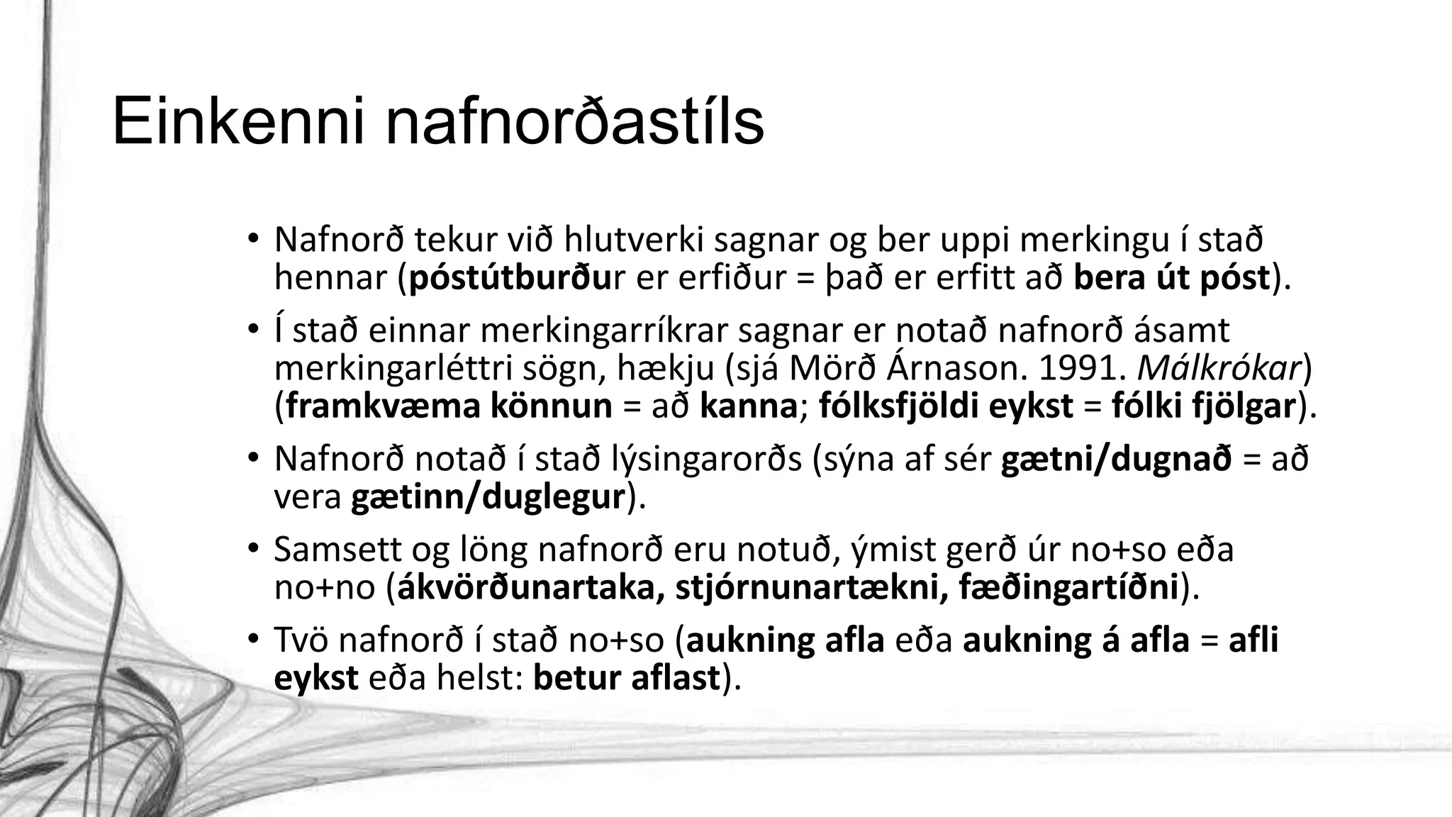 Einkenni nafnorðastíls
• Nafnorð tekur við hlutverki sagnar og ber uppi merkingu í stað
hennar (póstútburður er erfiður = það er erfitt að bera út póst).
• Í stað einnar merkingarríkrar sagnar er notað nafnorð ásamt
merkingarléttri sögn, hækju (sjá Mörð Árnason. 1991. Málkrókar)
(framkvæma könnun = að kanna; fólksfjöldi eykst = fólki fjölgar).
• Nafnorð notað í stað lýsingarorðs (sýna af sér gætni/dugnað = að
vera gætinn/duglegur).
• Samsett og löng nafnorð eru notuð, ýmist gerð úr no+so eða
no+no (ákvörðunartaka, stjórnunartækni, fæðingartíðni).
• Tvö nafnorð í stað no+so (aukning afla eða aukning á afla = afli
eykst eða helst: betur aflast).
 