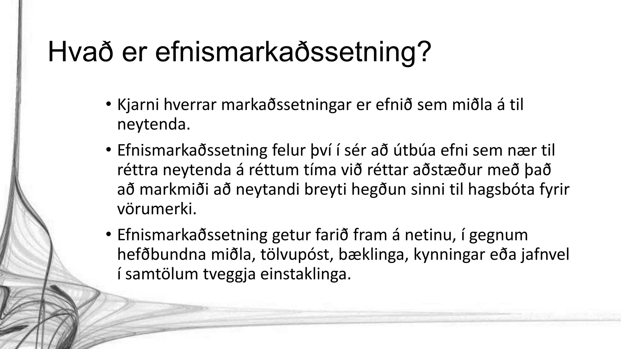Hvað er efnismarkaðssetning?
• Kjarni hverrar markaðssetningar er efnið sem miðla á til
neytenda.
• Efnismarkaðssetning felur því í sér að útbúa efni sem nær til
réttra neytenda á réttum tíma við réttar aðstæður með það
að markmiði að neytandi breyti hegðun sinni til hagsbóta fyrir
vörumerki.
• Efnismarkaðssetning getur farið fram á netinu, í gegnum
hefðbundna miðla, tölvupóst, bæklinga, kynningar eða jafnvel
í samtölum tveggja einstaklinga.
 