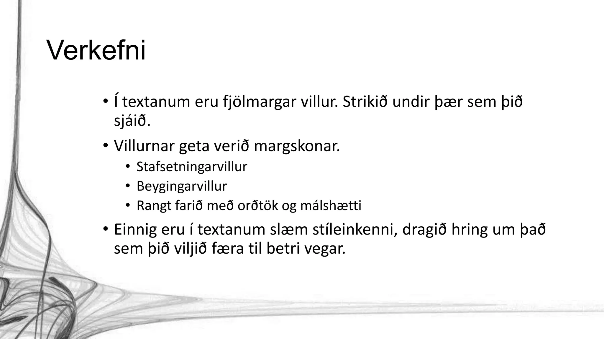 Verkefni
• Í textanum eru fjölmargar villur. Strikið undir þær sem þið
sjáið.
• Villurnar geta verið margskonar.
• Stafsetningarvillur
• Beygingarvillur
• Rangt farið með orðtök og málshætti
• Einnig eru í textanum slæm stíleinkenni, dragið hring um það
sem þið viljið færa til betri vegar.
 