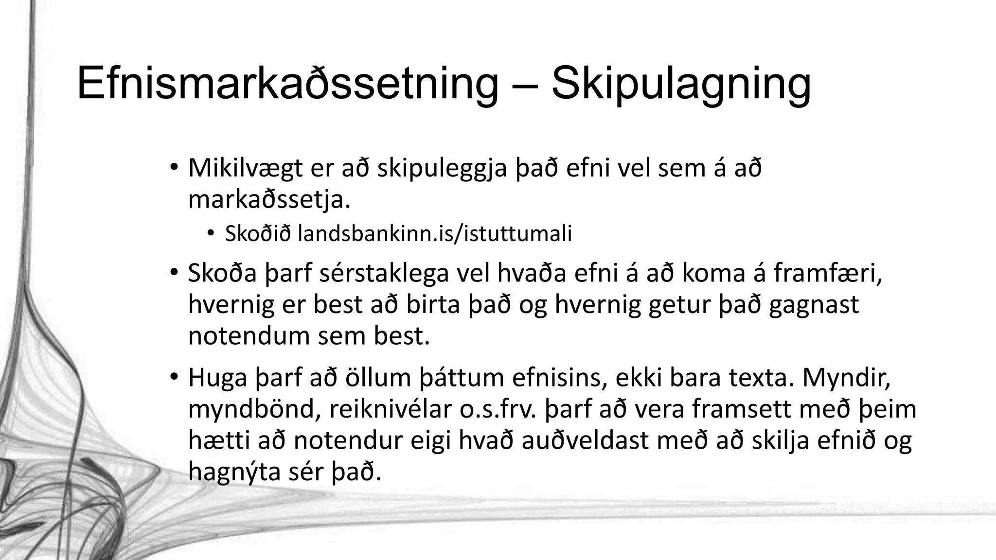 Efnismarkaðssetning – Skipulagning
• Mikilvægt er að skipuleggja það efni vel sem á að
markaðssetja.
• Skoðið landsbankinn.is/istuttumali
• Skoða þarf sérstaklega vel hvaða efni á að koma á framfæri,
hvernig er best að birta það og hvernig getur það gagnast
notendum sem best.
• Huga þarf að öllum þáttum efnisins, ekki bara texta. Myndir,
myndbönd, reiknivélar o.s.frv. þarf að vera framsett með þeim
hætti að notendur eigi hvað auðveldast með að skilja efnið og
hagnýta sér það.
 