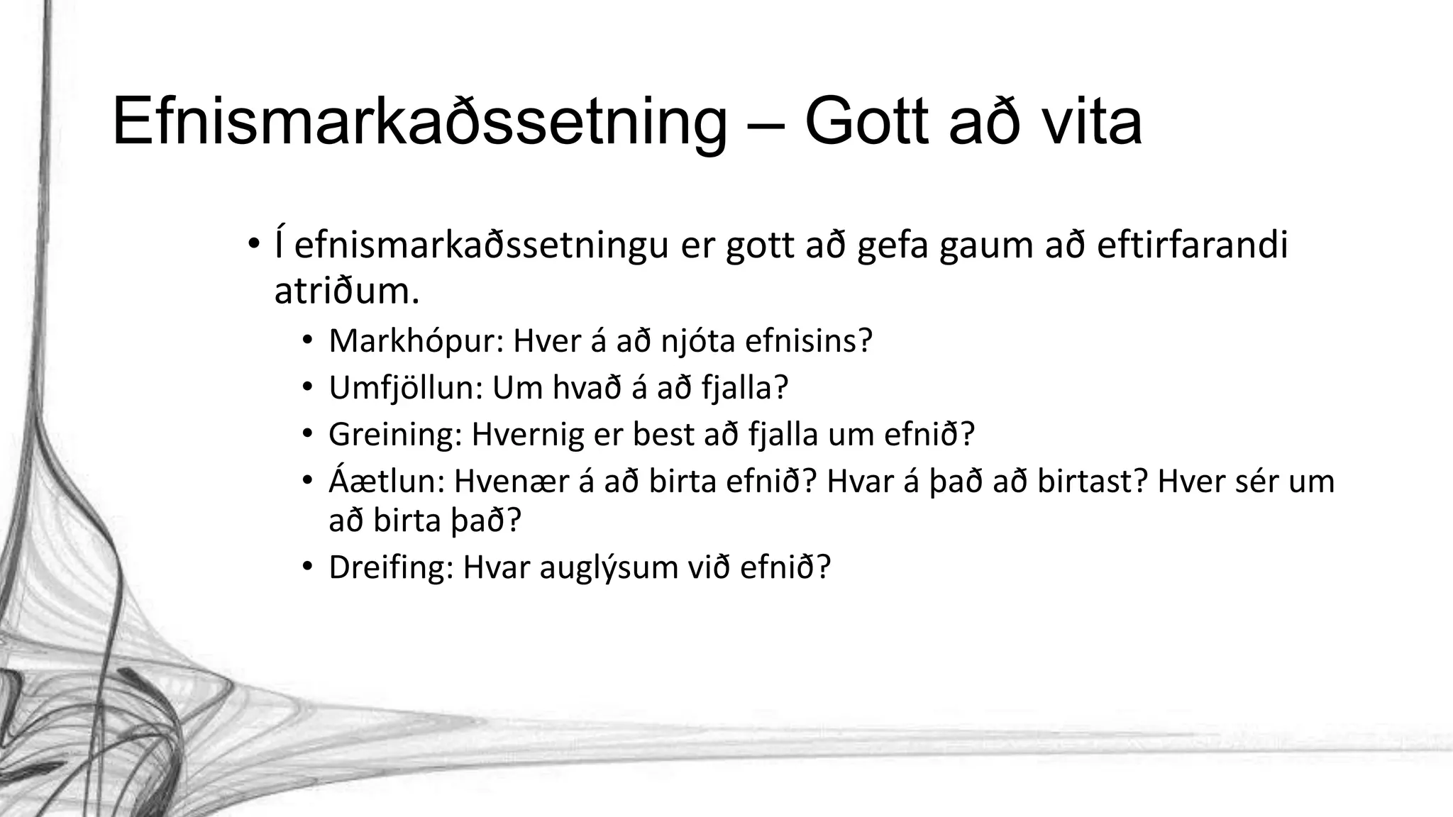 Efnismarkaðssetning – Gott að vita
• Í efnismarkaðssetningu er gott að gefa gaum að eftirfarandi
atriðum.
• Markhópur: Hver á að njóta efnisins?
• Umfjöllun: Um hvað á að fjalla?
• Greining: Hvernig er best að fjalla um efnið?
• Áætlun: Hvenær á að birta efnið? Hvar á það að birtast? Hver sér um
að birta það?
• Dreifing: Hvar auglýsum við efnið?
 