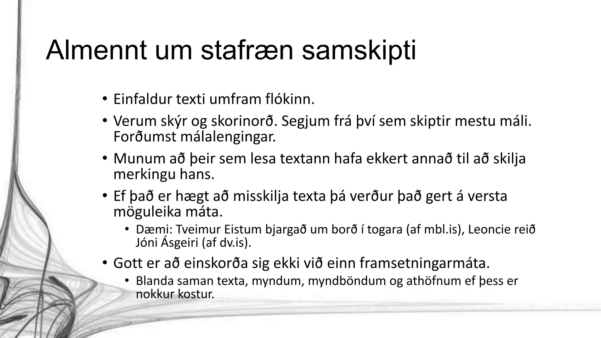 Almennt um stafræn samskipti
• Einfaldur texti umfram flókinn.
• Verum skýr og skorinorð. Segjum frá því sem skiptir mestu máli.
Forðumst málalengingar.
• Munum að þeir sem lesa textann hafa ekkert annað til að skilja
merkingu hans.
• Ef það er hægt að misskilja texta þá verður það gert á versta
möguleika máta.
• Dæmi: Tveimur Eistum bjargað um borð í togara (af mbl.is), Leoncie reið
Jóni Ásgeiri (af dv.is).
• Gott er að einskorða sig ekki við einn framsetningarmáta.
• Blanda saman texta, myndum, myndböndum og athöfnum ef þess er
nokkur kostur.
 