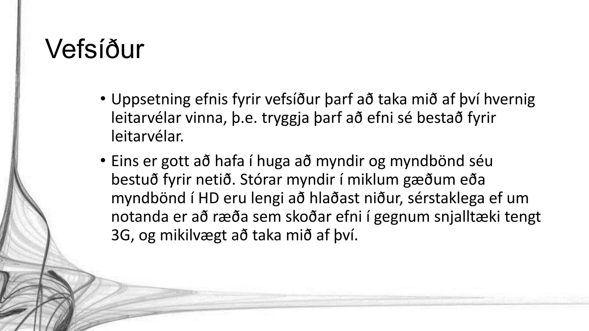 Vefsíður
• Uppsetning efnis fyrir vefsíður þarf að taka mið af því hvernig
leitarvélar vinna, þ.e. tryggja þarf að efni sé bestað fyrir
leitarvélar.
• Eins er gott að hafa í huga að myndir og myndbönd séu
bestuð fyrir netið. Stórar myndir í miklum gæðum eða
myndbönd í HD eru lengi að hlaðast niður, sérstaklega ef um
notanda er að ræða sem skoðar efni í gegnum snjalltæki tengt
3G, og mikilvægt að taka mið af því.
 