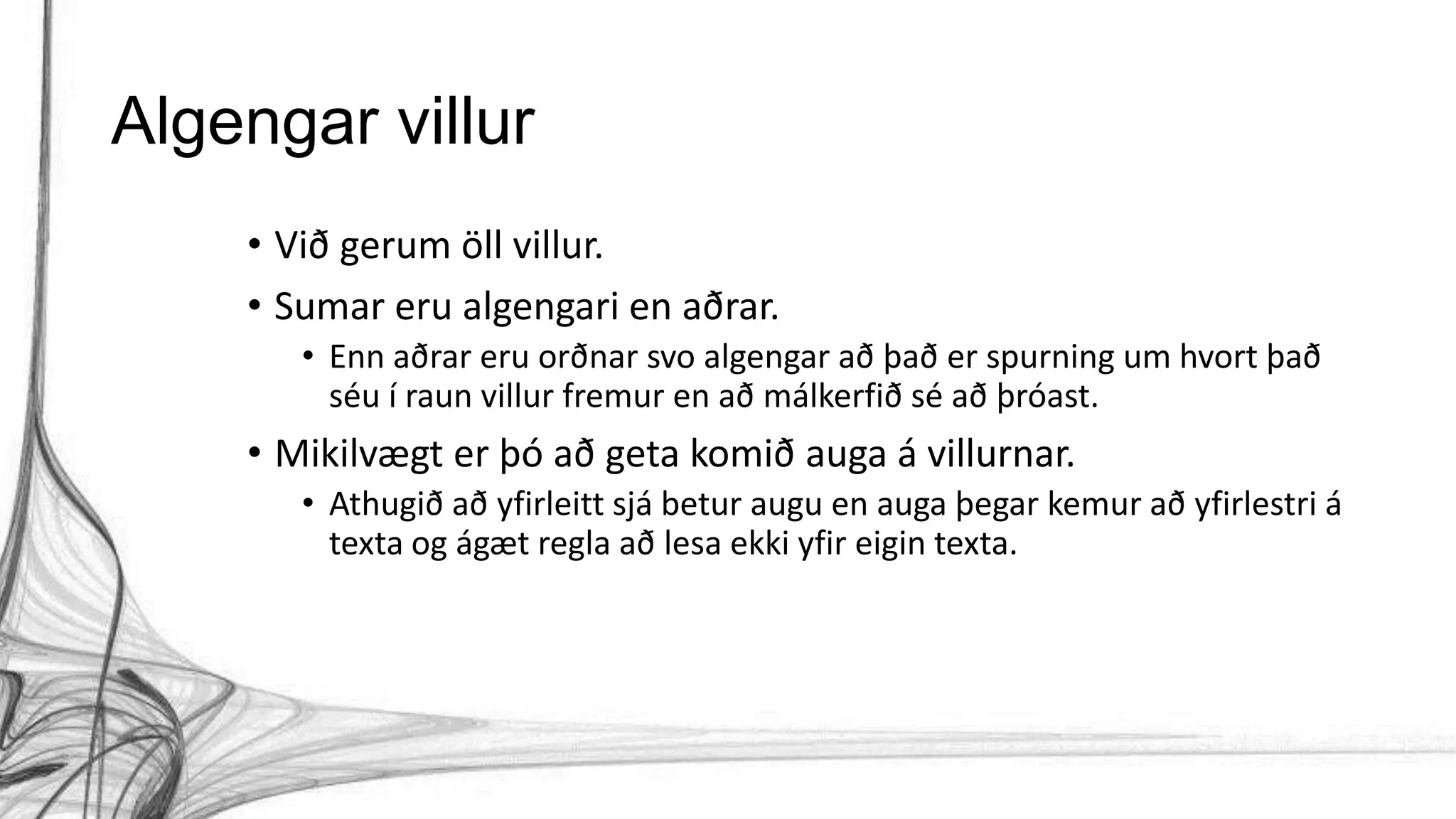 Algengar villur
• Við gerum öll villur.
• Sumar eru algengari en aðrar.
• Enn aðrar eru orðnar svo algengar að það er spurning um hvort það
séu í raun villur fremur en að málkerfið sé að þróast.
• Mikilvægt er þó að geta komið auga á villurnar.
• Athugið að yfirleitt sjá betur augu en auga þegar kemur að yfirlestri á
texta og ágæt regla að lesa ekki yfir eigin texta.
 