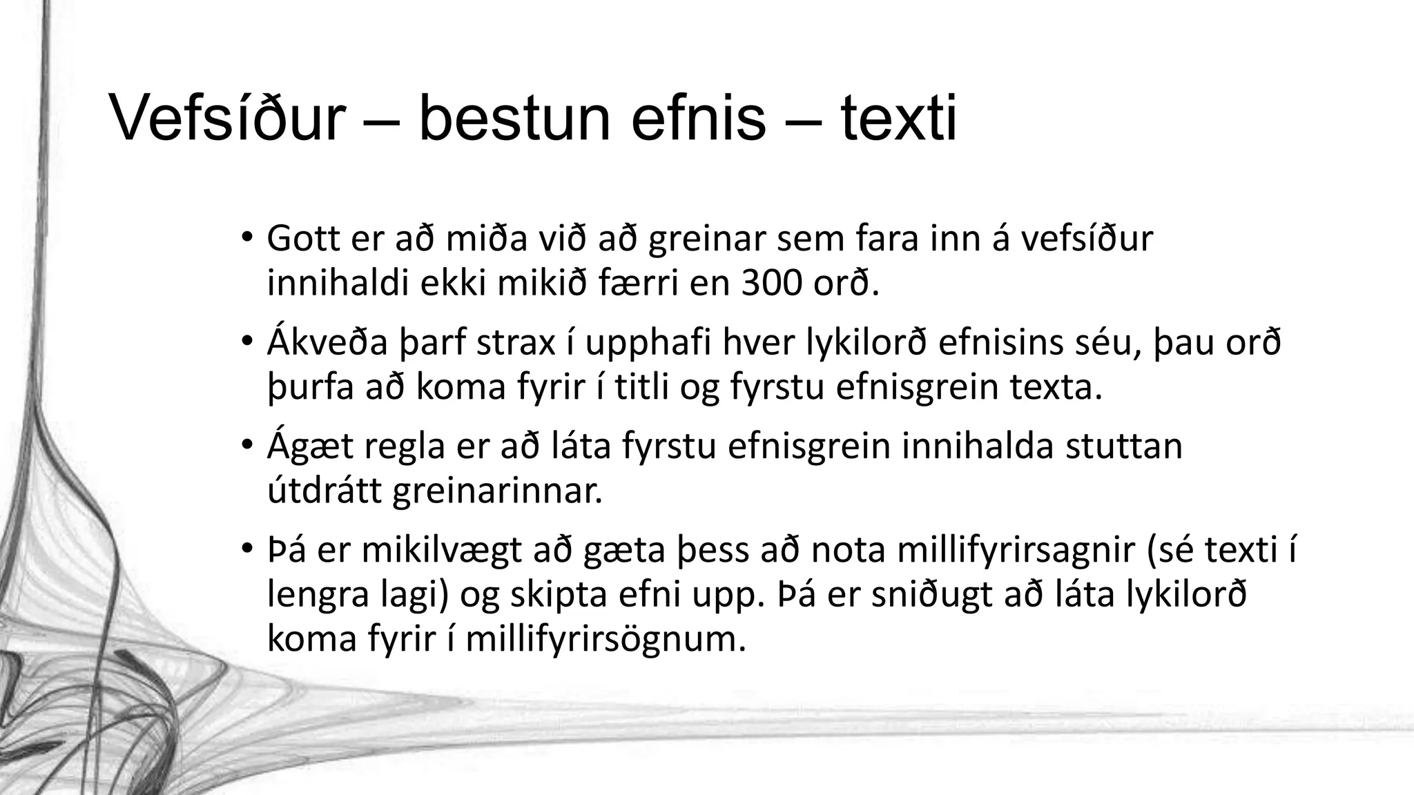 Vefsíður – bestun efnis – texti
• Gott er að miða við að greinar sem fara inn á vefsíður
innihaldi ekki mikið færri en 300 orð.
• Ákveða þarf strax í upphafi hver lykilorð efnisins séu, þau orð
þurfa að koma fyrir í titli og fyrstu efnisgrein texta.
• Ágæt regla er að láta fyrstu efnisgrein innihalda stuttan
útdrátt greinarinnar.
• Þá er mikilvægt að gæta þess að nota millifyrirsagnir (sé texti í
lengra lagi) og skipta efni upp. Þá er sniðugt að láta lykilorð
koma fyrir í millifyrirsögnum.
 