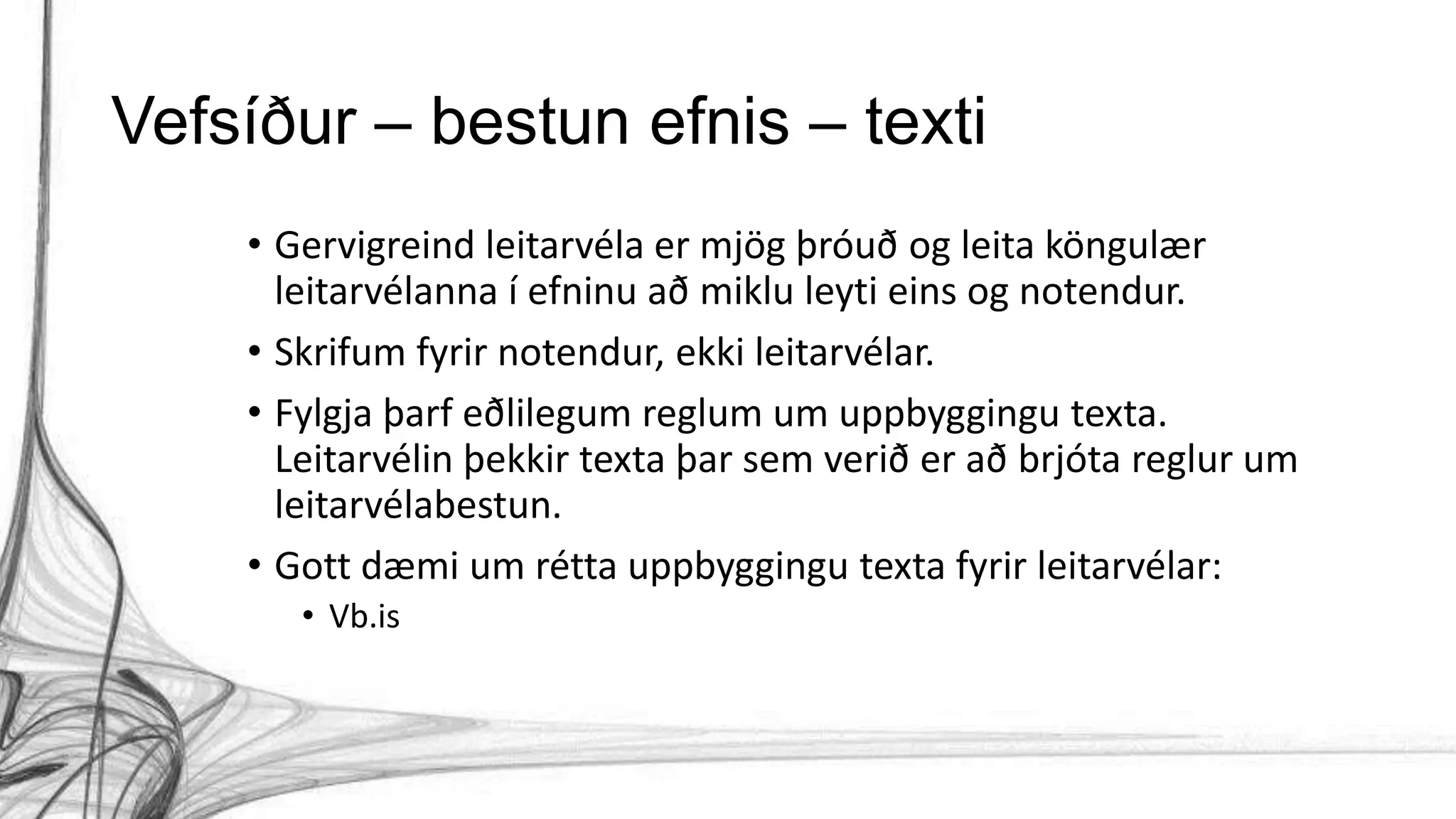 Vefsíður – bestun efnis – texti
• Gervigreind leitarvéla er mjög þróuð og leita köngulær
leitarvélanna í efninu að miklu leyti eins og notendur.
• Skrifum fyrir notendur, ekki leitarvélar.
• Fylgja þarf eðlilegum reglum um uppbyggingu texta.
Leitarvélin þekkir texta þar sem verið er að brjóta reglur um
leitarvélabestun.
• Gott dæmi um rétta uppbyggingu texta fyrir leitarvélar:
• Vb.is
 