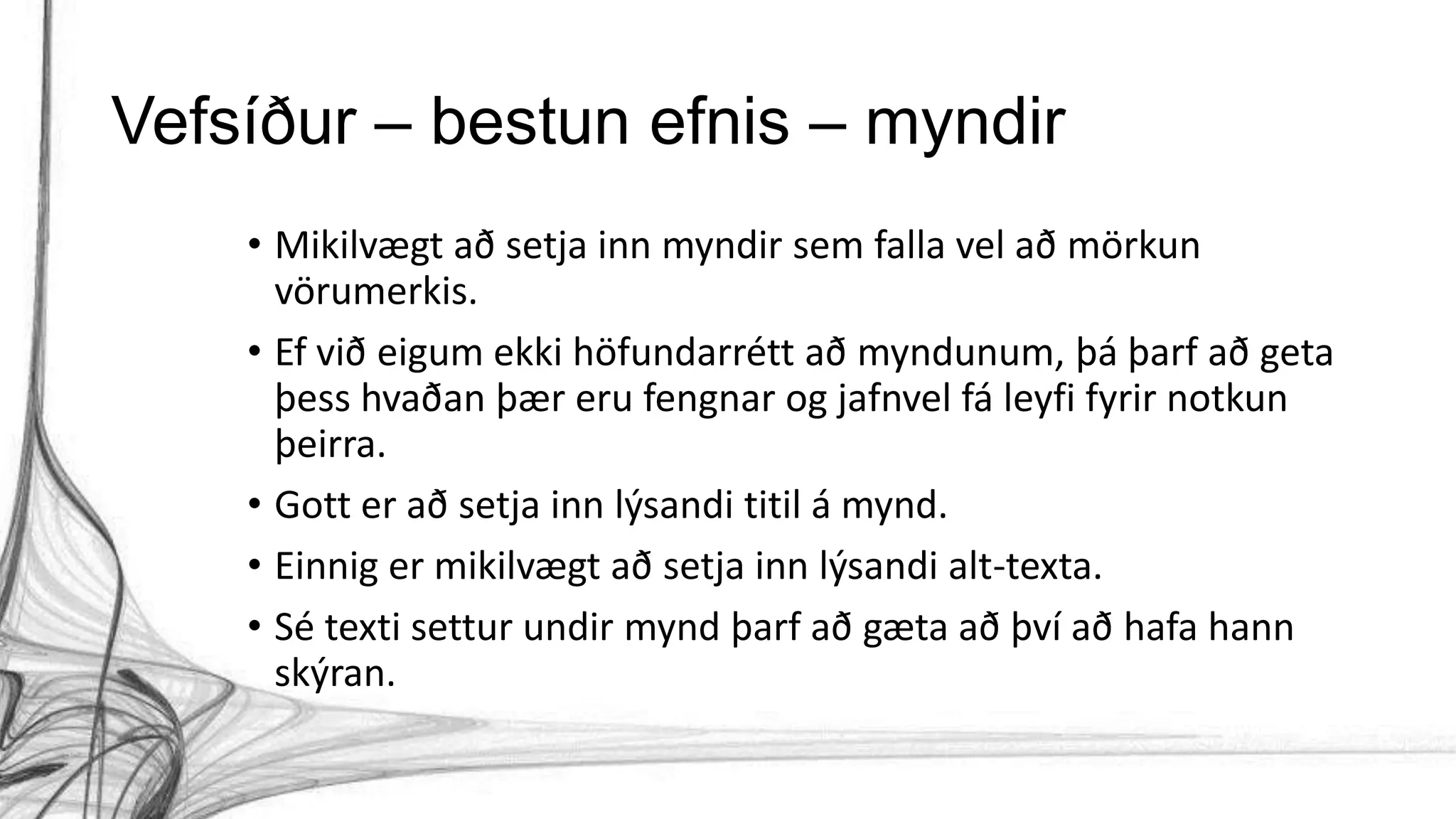 Vefsíður – bestun efnis – myndir
• Mikilvægt að setja inn myndir sem falla vel að mörkun
vörumerkis.
• Ef við eigum ekki höfundarrétt að myndunum, þá þarf að geta
þess hvaðan þær eru fengnar og jafnvel fá leyfi fyrir notkun
þeirra.
• Gott er að setja inn lýsandi titil á mynd.
• Einnig er mikilvægt að setja inn lýsandi alt-texta.
• Sé texti settur undir mynd þarf að gæta að því að hafa hann
skýran.
 