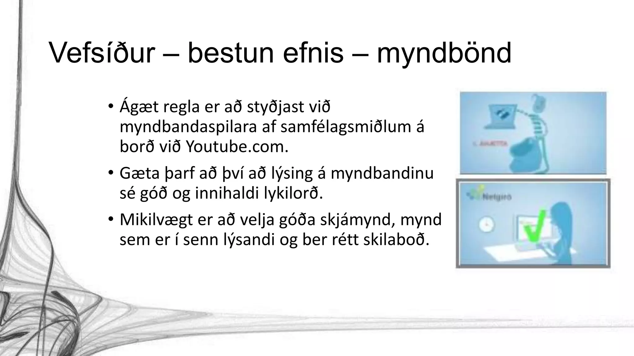 Vefsíður – bestun efnis – myndbönd
• Ágæt regla er að styðjast við
myndbandaspilara af samfélagsmiðlum á
borð við Youtube.com.
• Gæta þarf að því að lýsing á myndbandinu
sé góð og innihaldi lykilorð.
• Mikilvægt er að velja góða skjámynd, mynd
sem er í senn lýsandi og ber rétt skilaboð.
 