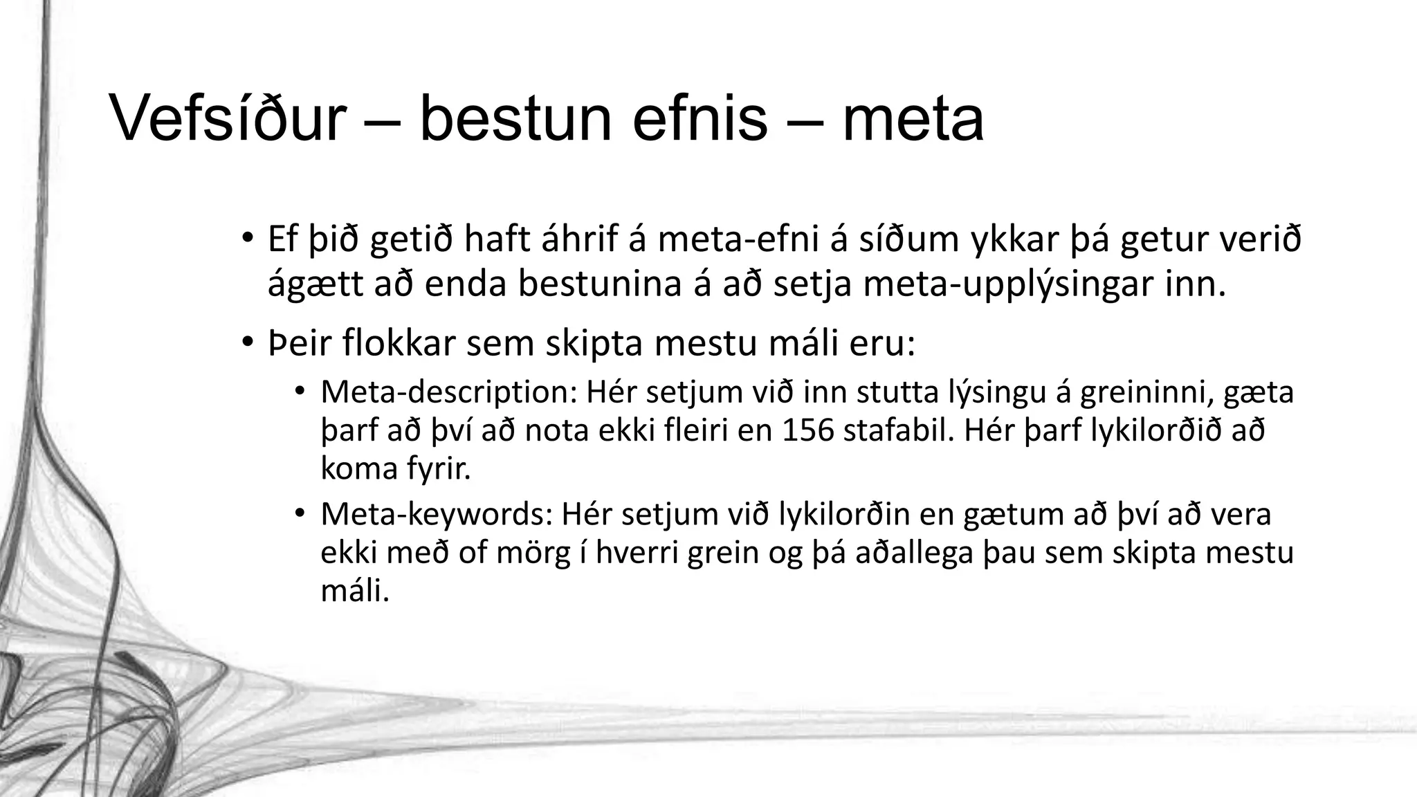 Vefsíður – bestun efnis – meta
• Ef þið getið haft áhrif á meta-efni á síðum ykkar þá getur verið
ágætt að enda bestunina á að setja meta-upplýsingar inn.
• Þeir flokkar sem skipta mestu máli eru:
• Meta-description: Hér setjum við inn stutta lýsingu á greininni, gæta
þarf að því að nota ekki fleiri en 156 stafabil. Hér þarf lykilorðið að
koma fyrir.
• Meta-keywords: Hér setjum við lykilorðin en gætum að því að vera
ekki með of mörg í hverri grein og þá aðallega þau sem skipta mestu
máli.
 