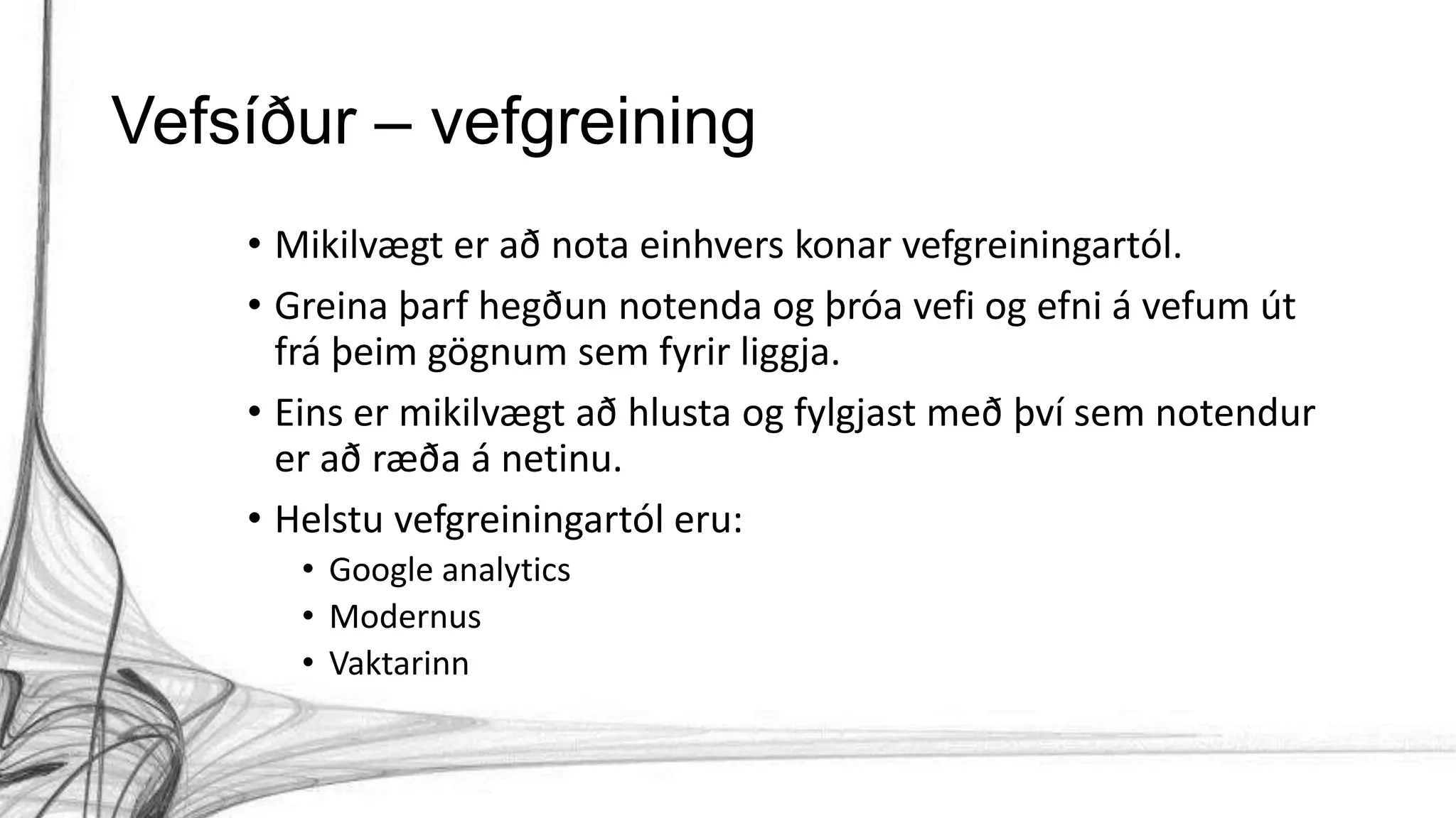 Vefsíður – vefgreining
• Mikilvægt er að nota einhvers konar vefgreiningartól.
• Greina þarf hegðun notenda og þróa vefi og efni á vefum út
frá þeim gögnum sem fyrir liggja.
• Eins er mikilvægt að hlusta og fylgjast með því sem notendur
er að ræða á netinu.
• Helstu vefgreiningartól eru:
• Google analytics
• Modernus
• Vaktarinn
 