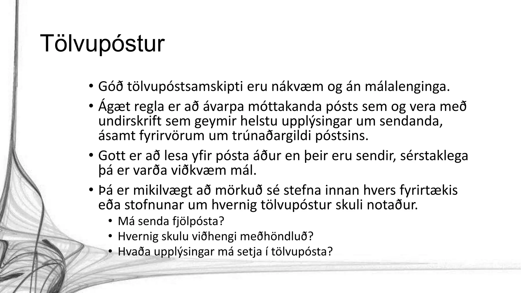 Tölvupóstur
• Góð tölvupóstsamskipti eru nákvæm og án málalenginga.
• Ágæt regla er að ávarpa móttakanda pósts sem og vera með
undirskrift sem geymir helstu upplýsingar um sendanda,
ásamt fyrirvörum um trúnaðargildi póstsins.
• Gott er að lesa yfir pósta áður en þeir eru sendir, sérstaklega
þá er varða viðkvæm mál.
• Þá er mikilvægt að mörkuð sé stefna innan hvers fyrirtækis
eða stofnunar um hvernig tölvupóstur skuli notaður.
• Má senda fjölpósta?
• Hvernig skulu viðhengi meðhöndluð?
• Hvaða upplýsingar má setja í tölvupósta?
 